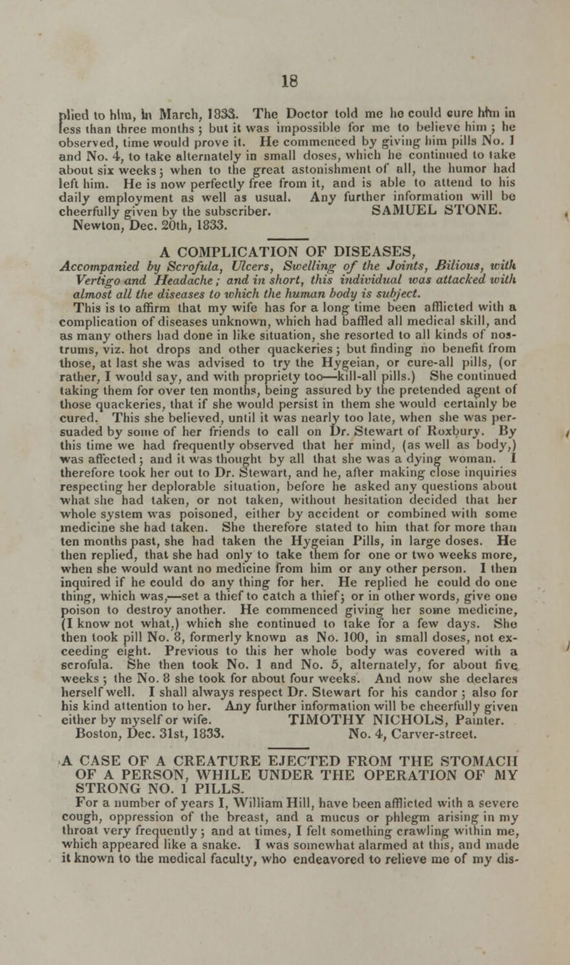 plied to him, In March, 1833. The Doctor told mc ho could cure hhn in (ess than three months ; but it was impossible for me to believe him ; he observed, time would prove it. He commenced by giving him pills No. 1 and No. 4, to take alternately in small doses, which he continued to take about six weeks; when to the great astonishment of all, the humor had left him. He is now perfectly free from it, and is able to attend to his daily employment as well as usual. Any further information will be cheerfully given by the subscriber. SAMUEL STONE. Newton, Dec. 20th, 1833. A COMPLICATION OF DISEASES, Accompanied by Scrofula, Ulcers, Swelling of the Joints, Bilious, with Vertigo and Headache; and in short, this individual was attacked with almost all the diseases to which the human body is subject. This is to affirm that my wife has for a long time been afflicted with a complication of diseases unknown, which had baffled all medical skill, and as many others had done in like situation, she resorted to all kinds of nos- trums, viz. hot drops and other quackeries; but finding no benefit from those, at last she was advised to try the Hygeian, or cure-all pills, (or rather, I would say, and with propriety too—kill-all pills.) She continued taking them for over ten months, being assured by the pretended agent of those quackeries, that if she would persist in them she would certainly be cured. This she believed, until it was nearly too late, when she was per- suaded by some of her friends to call on Dr. Stewart of Roxbury. By this time we had frequently observed that her mind, (as well as body,) was affected; and it was thought by all that she was a dying woman. I therefore took her out to Dr. Stewart, and he, after making close inquiries respecting her deplorable situation, before he asked any questions about ■what she had taken, or not taken, without hesitation decided that her whole system was poisoned, either by accident or combined with some medicine she had taken. She therefore stated to him that for more than ten months past, she had taken the Hygeian Pills, in large doses. He then replied, that she had only to take them for one or two weeks more, when she would want no medicine from him or any other person. I then inquired if he could do any thing for her. He replied he could do one thing, which was,—set a thief to catch a thief; or in other words, give one poison to destroy another. He commenced giving her some medicine, (I know not what,) which she continued to take for a few days. She then took pill No. 8, formerly known as No. 100, in small doses, not ex- ceeding eight. Previous to this her whole body was covered with a scrofula. She then took No. 1 and No. 5, alternately, for about five weeks ; the No. 8 she took for about four weeks. And now she declares herself well. I shall always respect Dr. Stewart for his candor ; also for his kind attention to her. Any further information will be cheerfully given either by myself or wife. TIMOTHY NICHOLS, Painter. Boston, Dec. 31st, 1833. No. 4, Carver-street. A CASE OF A CREATURE EJECTED FROM THE STOMACH OF A PERSON, WHILE UNDER THE OPERATION OF MY STRONG NO. 1 PILLS. For a number of years I, William Hill, have been afflicted with a severe cough, oppression of the breast, and a mucus or phlegm arising in my throat very frequently; and at limes, I felt something crawling within me, which appeared like a snake. I was somewhat alarmed at this, and made it known to the medical faculty, who endeavored to relieve me of my dis-