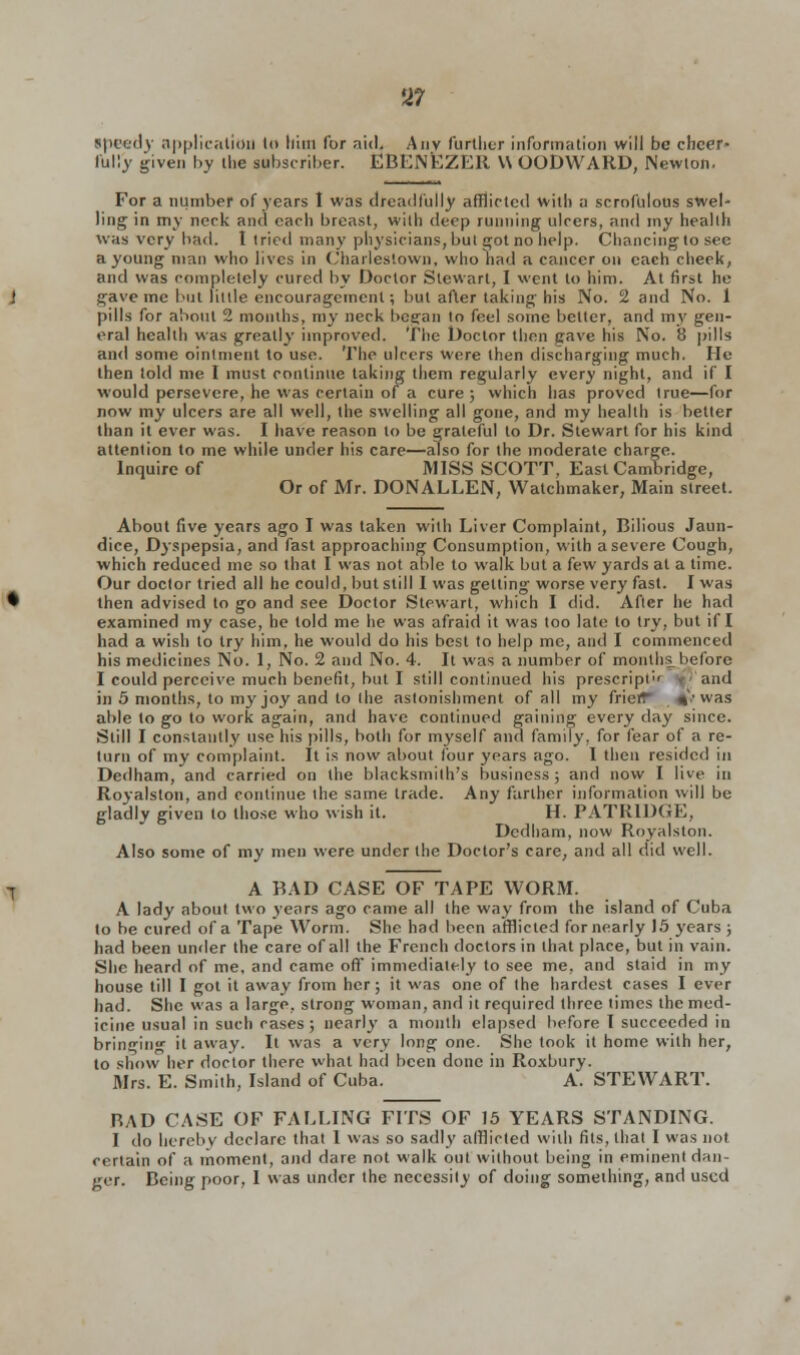 U7 Speedy application In htm for aid. Amv further information will be cheer- fully given by the subscriber. EBENEZER \\ OODWARD, Newton. For a number of years I was dreadfully afflicted with a scrofulous swel- ling in my nerk and each breast, with deep running ulcers, and my health was very bad. I tried many physicians, but got no help. Chancing to see a young man who lives in Charlestown, who had a cancer on each cheek, and was completely cured by Doctor Stewart, I went to him. At first he gave me but little encouragement; but after taking his No. 2 and No. 1 pills for about 2 months, my neck began to feel some better, and my gen- eral health was greatly improved. The Doctor then gave his No. 8 pills and some ointment to use. The ulcers were then discharging much. He then told me I must continue taking them regularly every night, and if I would persevere, he was certain of a cure ; which has proved true—for now my ulcers are all well, the swelling all gone, and my health is better than it ever was. I have reason to be grateful to Dr. Stewart for his kind attention to me while under his care—also for the moderate charge. Inquire of MISS SCOTT, East Cambridge, Or of Mr. DONALLEN, Watchmaker, Main street. About five years ago I was taken with Liver Complaint, Bilious Jaun- dice, Dyspepsia, and fast approaching Consumption, with a severe Cough, which reduced me so that I was not able to walk but a few yards at a time. Our doctor tried all he could, but still I was getting worse very fast. I was then advised to go and see Doctor Stewart, which I did. After he had examined my case, he told me he was afraid it was too late to try, but if I had a wish to try him, he would do his best to help me, and I commenced his medicines No. 1, No. 2 and No. 4. It was a number of months before I could perceive much benefit, but I still continued his prescript'' and in 5 months, to my joy and to the astonishment of all my friefT %'■• was able to go to work again, and have continued gaining every day since. Still I constantly use his pills, both for myself and family, for fear of a re- turn of my complaint. It is now about four years ago. I then resided in Dedham, and carried on the blacksmith's business ; and now I live in Royalslon, and continue the same trade. Any farther information will be gladly given to those who wish it. H. PATRIDGE, Dedham, now Royalston. Also some of my men were under the Doctor's care, and all did well. A BAD CASE OF TAPE WORM. A lady about two years ago came all the way from the island of Cuba to be cured of a Tape Worm. She had been afflicted for nearly 15 years ; had been under the care of all the French doctors in that place, but in vain. She heard of me, and came off immediately to see me, and staid in my house till I got it away from her; it was one of the hardest cases I ever had. She was a large, strong woman, and it required three times the med- icine usual in such cases; nearly a month elapsed before I succeeded in bringin' it away. It was a very long one. She took it home with her, to show her doctor there what had been done in Roxbury. Mrs. E. Smith, Island of Cuba. A. STEWART. BAD CASE OF FALLING FITS OF 15 YEARS STANDING. I do hereby declare that 1 was so sadly afflicted with fits, that I was not certain of a moment, and dare not walk out without being in eminent dan- ger. Being poor, I was under the necessity of doing something, and used