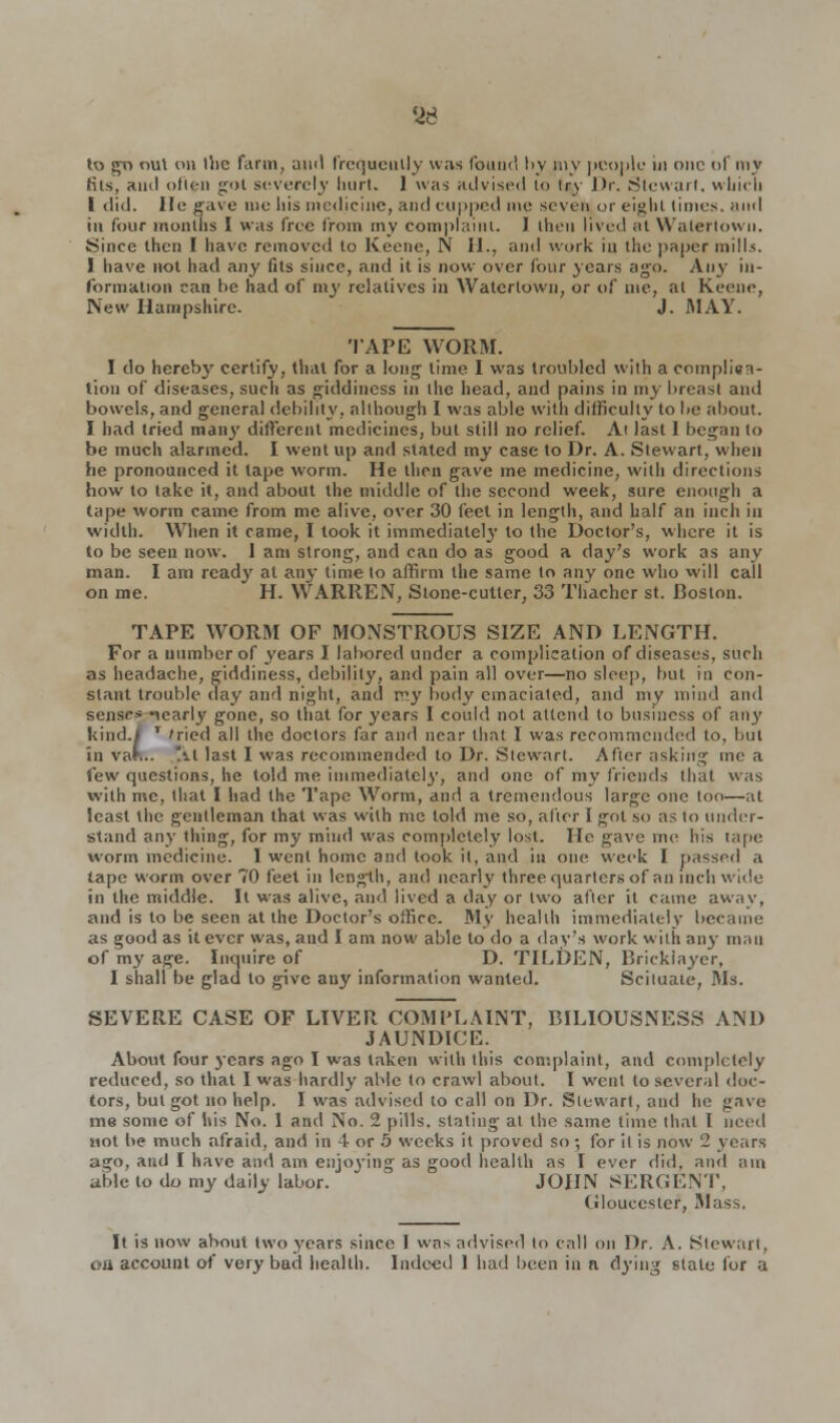 8d to go out on the farm, ami frequently was found by my people in one of my fits, ami often got severely hurt. 1 was advised to try Dr. Stewart, which I did. He gave me his medicine, and cupped me seven or eight limes, ami ill four months I was free from my complaint. I then lived at Walerlown. Since then I have removed to Keene, N H., ami work in the paper mills. I have not had any fits since, and it is now over four years ago. Any in- formation can be had of my relatives in Waterlown, or of me, at Keene, New Hampshire. J. MAY. TAPE WORM. I do hereby certify, that for a long- lime I was troubled with a complica- tion of diseases, such as giddiness in the head, and pains in my breast and bowels, and general debility, although I was able with difficulty to be about. I had tried many different medicines, but still no relief. At last 1 began to be much alarmed. I went up and stated my case to Dr. A. Stewart, when he pronounced it tape worm. He then gave me medicine, with directions how to lake it, and about the middle of the second week, sure enough a (ape worm came from me alive, over 30 feet in length, and half an inch in width. When it came, I took it immediately to the Doctor's, where it is to be seen now. 1 am strong, and can do as good a day's work as any man. I am ready at any time to affirm the same to any one who will call on me. H. WARREN, Stone-cutter, 33 Thachcr st. Boston. TAPE WORM OF MONSTROUS SIZE AND LENGTH. For a number of years I labored under a complication of diseases, such as headache, giddiness, debility, and pain all over—no sleep, but in con- slant trouble day and night, and my body emaciated, and my mind and senses icarl3' gone, so that for years I could not attend to business of any 1 'ried all the doctors far and near that I was recommended to, but At last I was recommended to Dr. Stewart. After asking me a few questions, he told me immediately, and one of my friends that was with me, that I had the Tape Worm, aw] a tremendous large one too—at least the gentleman that was with mc told me so, alter I got so as lo under- stand any thing, for my mind was completely lost. He gave me his tape worm medicine. I went home and took it, and in one week I passed a tape worm over 70 feet in length, and nearly three quarters of an inch wide in the middle. It was alive, and lived a day or two after it came away, and is to be seen at the Doctor's office. My health immediately became as good as it ever was, and I am now able to do a day's work with any man of my age. Inquire of D. TILDEN, Bricklayer, I shall be glad lo give any information wanted. Scituaie, Ms. SEVERE CASE OF LIVER COMPLAINT, BILIOUSNESS AND JAUNDICE. About four years ago I was taken with this complaint, and completely reduced, so that I was hardly able to crawl about. I went to several doc- tors, bul got no help. I was advised to call on Dr. Stewart, and he gave me some of his No. 1 and No. 2 pills, staling al the same time that I need Mot be much afraid, and in 4 or 5 weeks it proved so; for il is now 2 years ago, and I have and am enjoying as good health as I ever did, and am able to do my daily labor. ' JOHN SERGENT, Gloucester, Mass. It is now about two years since 1 was advised lo call on Dr. A. Stewart, ou account of very bad health. Indeed 1 had been in a dying stale for a