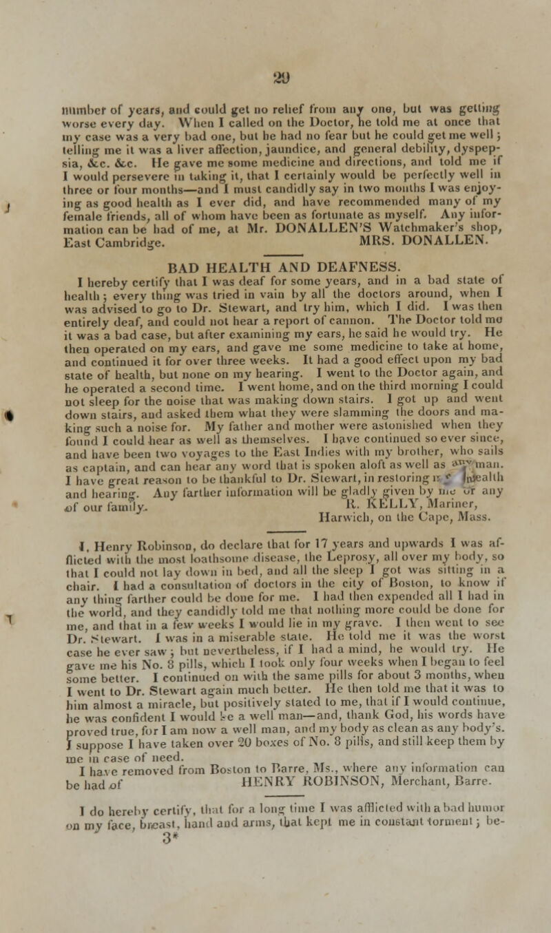 21) number of years, and could get no relief from any one, but was getting worse every day. When I called on the Doctor, he told me at once that my case was a very bad one, but he had no fear but he could get me well; telling me it was a liver affection, jaundice, and general debility, dyspep- sia, &c. &c. He gave me some medicine and directions, and told me if I would persevere in taking it, that I certainly would be perfectly well in three or four months—and I must candidly say in two months I was enjoy- ing as good health as I ever did, and have recommended many of my female friends, all of whom have been as fortunate as myself. Any infor- mation can be had of me, at Mr. DONALLEN'S Watchmaker's shop, East Cambridge. MRS. DONALLEN. BAD HEALTH AND DEAFNESS. I hereby certify that I was deaf for some years, and in a bad state ot health; every thing was tried in vain by all the doctors around, when I was advised to go to Dr. Stewart, and try him, which I did. I was then entirely deaf, and could not hear a report of cannon. The Doctor told mo it was a bad case, but after examining my ears, he said he would try. He then operated on my ears, and gave me some medicine to take at home, and continued it for over three weeks. It had a good effect upon my bad state of health, but none on my hearing. I went to the Doctor again, and he operated a second time. I went home, and on the third morning I could not sleep for the noise that was making down stairs. 1 got up and went down stairs, and asked them what they were slamming the doors and ma- king such a noise for. My father and mother were astonished when they found I could hear as well as themselves. I have continued soever since, and have been two voyages to the East Indies with ray brother, who sails as captain, and can hear any word that is spoken aloft as well as 'VTW man. I have great reason to be thankful to Dr. Stewart, in restoring r J [wealth and hearing. Any farther information will be gladly given by Bus OT any of our family.. R- KELLY, Mariner, Harwich, on the Cape, Mass. 1, Henry Robinson, do declare that for 17 years and upwards I was af- flicted with the most loathsome disease, the Leprosy, all over my body, so that I could not lay down in bed, and all the sleep I got was sitting in a chair. I had a consultation of doctors in the city of Boston, to know if any thing farther could be done for me. I had then expended all I had in the world, and they candidly told me that nothing more could be done for me, and that in a few weeks I would lie in my grave. I then went to s&e Dr. Stewart. I was in a miserable slate. He told me it was the worst case he ever saw ; but nevertheless, if I had a mind, he would try. He gave me his No. 8 pills, which I look only four weeks when I began to feel some better. I continued on with the same pills for about 3 months, when I went to Dr. Stewart again much better. He then told me that it was to him almost a miracle, but positively slated to me, that if I would continue, he was confident I would be a well man—and, thank God, his words have proved true, for I am now a well man, and my body as clean as any body's. J suppose I have taken over 20 boxes of No. 8 pills, and still keep them by me in case of need. I have removed from Boston to Rarre, Ms., where anv inlormation can be had^f HENRY ROBINSON, Merchant, Barre. I do hereby certify, that for a long time I was afflicted with a bad humor on my face, breast, hand aud arms, that kept me in couetajit torment; be- 3*