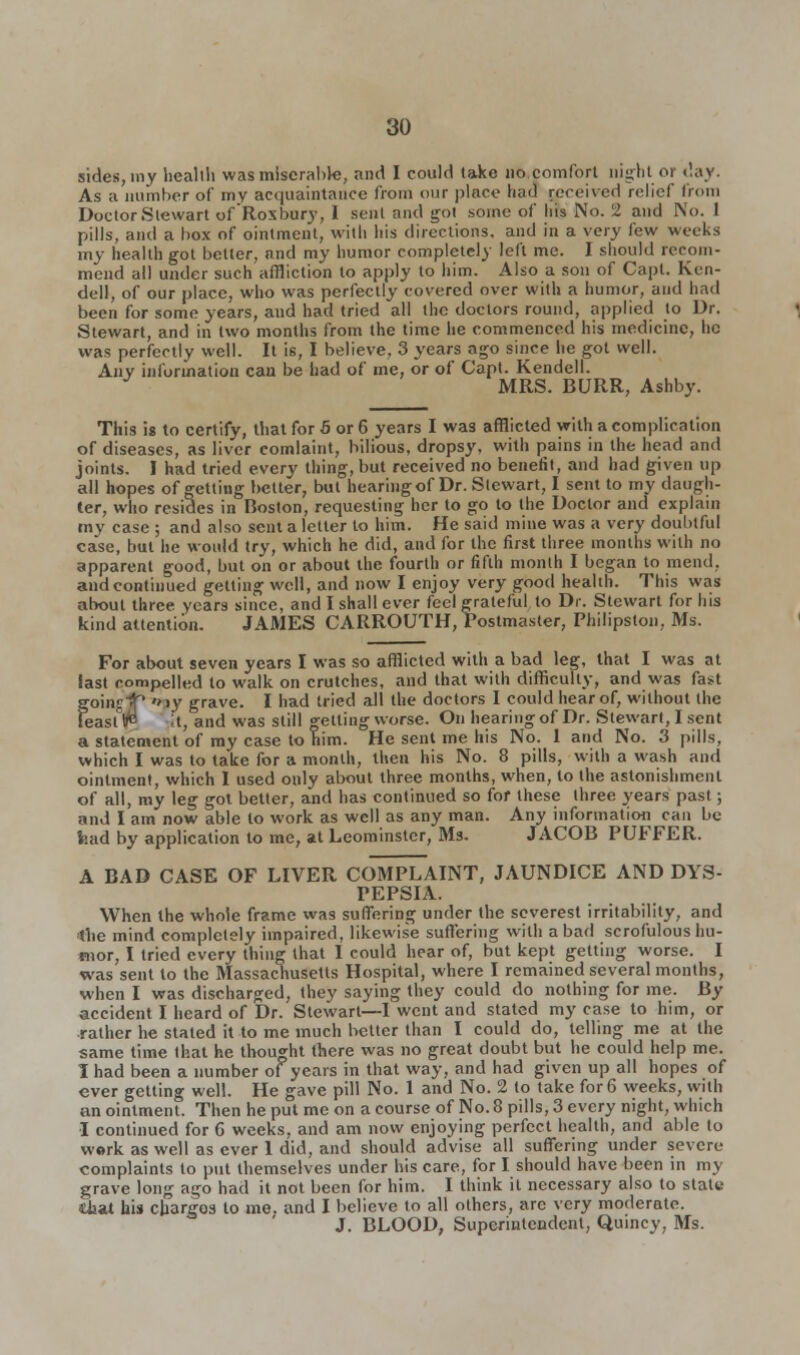 sides, my health was miserable, and I could take no comfort night or day. As a number of my acquaintance from our place had received relief from Doctor Stewart of'Roxbury, I sent and got some of his No. 2 and No. 1 pills, and a box of ointment, with his directions, and in a very few weeks my health got better, and my humor completely left me. 1 should recom- mend all under such affliction to apply to him. Also a son of Capt. Ken- dell, of our place, who was perfectly covered over with a humor, and had been for some years, and had tried all the doctors round, applied to Dr. Stewart, and in two months from the time he commenced his medicine, he was perfectly well. It is, I believe, 3 years ago since he got well. Any information can be had of me, or of Capt. Kendell. J MRS. BURR, Ashby. This is to certify, that for 5 or 6 years I was afflicted with a complication of diseases, as liver comlaint, bilious, dropsy, with pains in the head and joints. I had tried every thing, but received no benefit, and had given up all hopes of getting better, but hearing of Dr. Stewart, I sent to my daugh- ter, who resides in Boston, requesting her to go to the Doctor and explain my case ; and also sent a letter to him. He said mine was a very doubtful case, but he would try, which he did, and for the first three months with no apparent good, but on or about the fourth or fifth month I began to mend, and continued getting well, and now I enjoy very good health. This was about three, years since, and I shall ever feel grateful to Dr. Stewart for his kind attention. JAMES CARROUTH, Postmaster, Philipston, Ms. For about seven years I was so afflicted with a bad leg, that I was at last compelled to walk on crutches, and that with difficulty, and was fast ' 'My grave. I had tried all the doctors I could hear of, without the feast ^ it, and was still getting worse. On hearing of Dr. Stewart, I sent a statement of my case to him. He sent me his No. 1 and No. 3 pills, which I was to take for a month, then his No. 8 pills, with a wash and ointment, which I used only about three months, when, to the astonishment of all, my leg got better, and has continued so for these three years past; and I am now able to work as well as any man. Any information can be fcad by application to me, at Leominster, Ms. JACOB PUFFER. A BAD CASE OF LIVER COMPLAINT, JAUNDICE AND DYS- PEPSIA. When the whole frame was suffering under the severest irritability, and the mind completely impaired, likewise suffering with a bad scrofulous hu- mor, I tried every thing that I could hear of, but kept getting worse. I was sent to the Massachusetts Hospital, where I remained several months, when I was discharged, they saying they could do nothing for me. By accident I heard of Dr. Stewart—I went and stated my case to him, or rather he stated it to me much better than I could do, telling me at the same time that he thought there was no great doubt but he could help me. I had been a number of years in that way, and had given up all hopes of ever getting well. He gave pill No. 1 and No. 2 to take for 6 weeks, with an ointment. Then he put me on a course of No. 8 pills, 3 every night, which I continued for 6 weeks, and am now enjoying perfect health, and able to work as well as ever 1 did, and should advise all suffering under severe- complaints to put themselves under his care, for I should have been in my grave long ago had it not been for him. I think it necessary also to state diat his charges to me. and I believe to all others, are very moderate. J. BLOOD, Superintendent, Quincy, Ms.