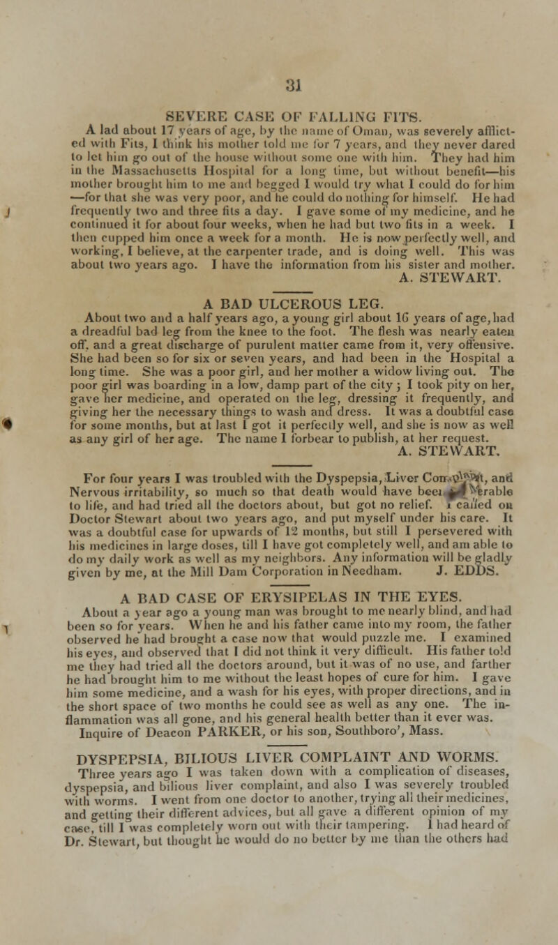 SEVERE CASE OF FALLING FITS. A lad about 17 years of age, by the name of Oman, was severely afflict- ed with Fits, I think his mother told me for 7 years, and they never dared to let him go out of the house without some one with him. They had him in the IVlassachusetls Hospital for a long time, but without benefit—his mother brought him to me and begged I would try what I could do for him —for that she was very poor, and he could do nothing for himself. He had frequently two and three fits a day. I gave some of my medicine, and he continued it for about four weeks, when he had but two (its in a week. I then cupped him once a week for a month. He is now perfectly well, and working, I believe, at the carpenter trade, and is doing well. This was about two years ago. I have the information from his sister and mother. A. STEWART. A BAD ULCEROUS LEG. About two and a half years ago, a young girl about 1G years of age, had a dreadful bad leg from the knee to the foot. The flesh was nearly eaten off, and a great discharge of purulent matter came from it, very offensive. She had been so for six or seven years, and had been in the Hospital a long time. She was a poor girl, and her mother a widow living out. The poor girl was boarding in a low, damp part of the city ; I took pity on her, gave ncr medicine, and operated on the leg, dressing it frequently, and giving her the necessary things to wash and dress. It was a doubtful case for some months, but at last 1 got it perfectly well, and she is now as well as any girl of her aee. The name 1 forbear to publish, at her request. 3 A. STEWART. For four years I was troubled with the Dyspepsia, Liver CoTr..T>\*9»t, and Nervous irritability, so much so that death would have beei.^l Arable to life, and had tried all the doctors about, but got no relief, i caned ou Doctor Stewart about two years ago, and put myself under his care. It was a doubtful case for upwards of 12 months, but still I persevered with his medicines in large doses, till I have got completely well, and am able to do my daily work as well as my neighbors. Any information will be gladly given by me, at the Mill Dam Corporation in Needham. J. EDDS. A BAD CASE OF ERYSIPELAS IN THE EYES. About a year ago a young man was brought to me nearly blind, and had been so for years. When he and his father came into my room, the father observed he had brought a case now that would puzzle me. I examined his eyes, and observed that I did not think it very difficult. His father told me they had tried all the doctors around, but it was of no use, and farther he had brought him to me without the least hopes of cure for him. I gave him some medicine, and a wash for his eyes, with proper directions, and in the short space of two months he could see as well as any one. The in- flammation was all gone, and his general health better than it ever was. Inquire of Deacon PARKER, or his son, Southboro', Mass. DYSPEPSIA, BILIOUS LIVER COMPLAINT AND WORMS. Three years ago I was taken down with a complication of diseases, dyspepsia, and bilious liver complaint, and also I was severely troubled with worms. I went from one doctor to another, trying all their medicines, and getting their different advices, but all gave a different opinion of un- case, till I was completely worn out with their tampering. 1 had heard of Dr. Stewart, but thought he would do no bettor by me than the others luid