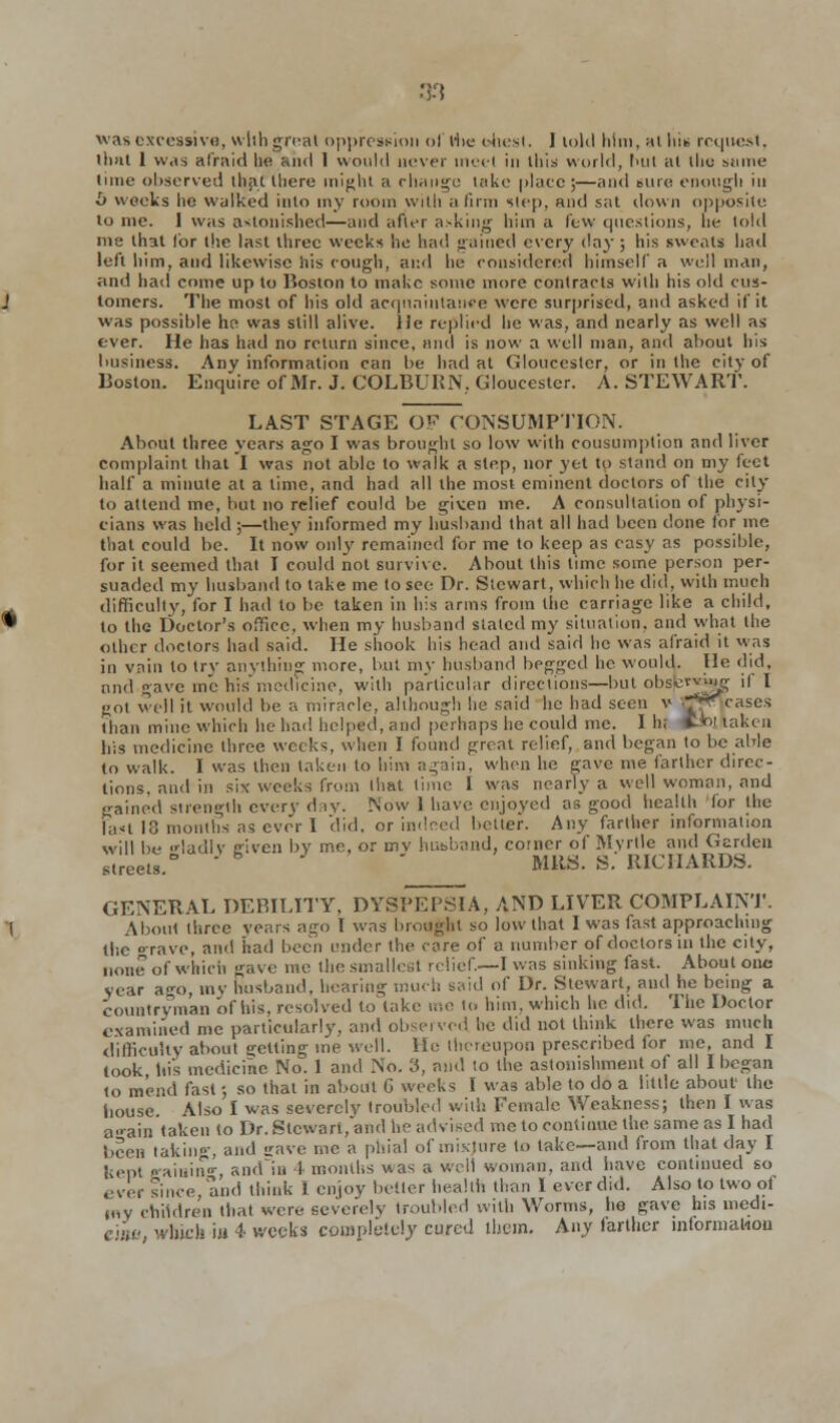 was excessive, with great oppression of the ohest. ) loltl him, at In* request, that 1 was afraid he and 1 would never meet in this world, l>ut at the same tune observed that tliere might a change lake plate ;—and sure enougli in l) weeks lie walked into my room with a linn step, and sat down opposite to me. 1 was astonished—and after asking him a few questions, he told me that lor the last three weeks he had gained every da}'; his sweats had left him, and likewise his cough, ami he considered himself a well man, and had come up to Boston to make some more contracts with his old cus- tomers. The most of his old acquaintance were surprised, and asked if it was possible he was still alive, lie replied he was, and nearly as well as ever. He has had no return since, and is now a well man, and about his business. Any information can be had at Gloucester, or in the city of Boston. Enquire of Mr. J. COLBURN, Gloucester. A. STEWART. LAST STAGE OF CONSUMPTION. About three years ago I was brought so low with consumption and liver complaint that I was not able to walk a step, nor yet to stand on my feet half a minute at a time, and had all the most eminent doctors of the city to attend me, but no relief could be given me. A consultation of physi- cians was held ;—they informed my husband that all had been done lor me that could be. It now only remained for me to keep as easy as possible, for it seemed that I could not survive. About this time some person per- suaded my husband to take me to see Dr. Stewart, which he did, with much difficulty, for I had to be taken in his arms from the carriage like a child, to the Doctor's office, when my husband stated my situation, and what the other doctors had said. He shook his head and said he was afraid it was in vnin to try anything more, but my husband begged he would. He did, and gave me his medicine, with particular directions—but obsfed|g if I got well it would be a miracle, although he said he had seen v tfjwTcases than mine which he had helped, and perhaps he could me. 1 hi S»J taken his medicine three weeks, when I found great relief, and began to be able to walk. I was then taken to him again, when he gave me farther direc- tions, and in six weeks from that time 1 was nearly a well woman, and gained strength every day. Now 1 have enjoyed as good health for the Fan 10 months as ever I did, or indeed better. Any farther information will be ladlv eiven by me, or mv husband, comer of Myrtle and Gerden streets.0  MRS. S. RICHARDS. GENERAL DEBILITY, DYSPEPSIA, AND LIVER COMPLAINT. About three years ago I was brought so low that I was fast approaching the o-rave, anil had been under the care of a number of doctors in the city, none of which gave me the smallest relief.—I was sinking fast. About one year ago, mv husband, hearing much said of Dr. Stewart, and he being a countryman of his. resolved to take me to him. which he did. The Doctor examined me particularly, and observed he did not think there was much difficulty about getting me well. He thereupon prescribed for me, and I took his medicine No. 1 and No. 3, and to the astonishment of all I began to mend fast; so that in about G weeks I was able to do a little about the bouse Also I was severely troubled with Female Weakness; then I was affain taken to Dr.Stewart, and he advised me to continue the same as I had been taking, and save me a phial of mixture lo take—and from that day I ; epl raining and~ia I months was a well woman, and have continued so ever since, and think I enjoy better health than 1 everdid. Also to two of my children that were severely troubled with Worms, ho gave his medi- ■ hicb in 4 weeks completely cured them. Any farther informal-ion