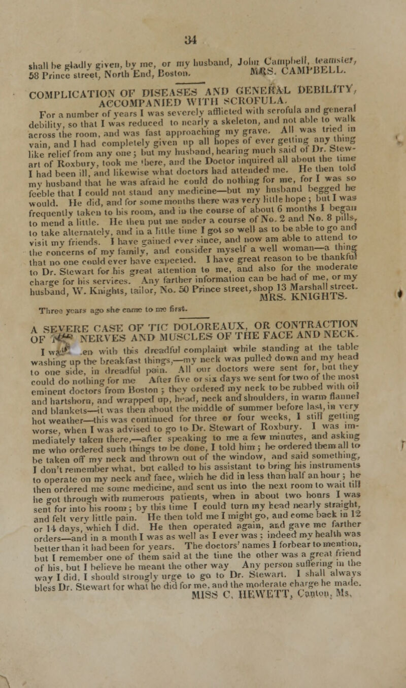 shall be gladly given, by me, or my husband, Jolm-CampbelU^mslef, 58 Prince street. North End, Boston. «*S. CAM! BELL. COMPLICATION OF DISEASES AND GENERAL DEBILITY', COi ACCOMPANIED WITH SCROFULA For a number of years I was severely afflicted with scrofu a and genera! debility, so that I was reduced to nearly a skeleton, and not able to walk across the room, and was fast approaching my grave. A I was> trie d in vain, and I had completely given up all hopes of ever getting any thing like relief from any one; but my husband, hearing much said ofDrJStew- art of Roxbury, took me 'here, and the Doctor inquired all about he . I had been ill, and likewise what doctors had attended me. He then told my husband that he was afraid he could do nothing for me, for I was so feeble that I could not stand anv medicine—but my husband begged he would. He did, and for some months there was very little hope ; but 1 was frequently taken to his room, and in the course of about 6 months I began to mend a little. He then put me nnder a course of No. 2 and No. 8 pill*, to take alternately, and in a hale time I got so well as lo be able to go and visit my friends.  I have -rained ever since, and now am able to attend to the concerns of my family, and consider myself a well woman—a thing that no one could ever have expected. I have great reason to be thankful to Dr. Stewart for his great attention to me, and also [or the moderate charge for his services. Any farther information can be had of me, or my husblnd, VV. Knights, tailor, No. 60 Prince stteet>SH^3 KNIGHTS Three years ago she came to me first. A «EVKRE CASE OF TIC DOLOREAUX, OR CONTRACTION OF ^NERVES AND MUSCLES OF THE FACE AND NECK. Iwxi£ en with this dreadful complaint while standing at the tabic washing up the breakfast things,—my neck was pulled down and my head to one side, in dreadful pain. All our doctors were sent for, but they could do nothing for me After five or sis days we sent for two of the most eminent doctors from Boston j they ordered my neek to be rubbed with oil and hartshorn, and wrapped up, head, neck and shoulders in warm hannei and blankets—it was then about the middle of summer before last,i» very hot weather—this was continued for three or four weeks, I still getting worse when I was advised lo go to Dr. Stewart of Roxbury. I was im- mediately taken there,—after speaking to me a few minutes, and asking me who ordered such things to be done, I told him; he ordered them all to be taken off my neck and thrown out of the window, and said something, I don't remember what, bat called to his assistant to bring his instruments to operate on my neck and face, which he did in less than half an hour; he then ordered me some medicine, and sent us into the next room lo wait till he got through with numerous patients, when in about two hoars I was sent for into his room; by this time I could turn my head nearly straight and felt very little pain. He then told me I might go, and come back in U or H davs,which I did. He then operated again, and gave me farther ortlers—and in a month I was as well as I ever was : indeed my health was better than it had been for years. The doctors' names I forbear to mention but I remember one of them said at the time the other was a great tnend of his. but I believe he meant the other way Any person Buttering in the way I did. I should strongly urge to go to Dr. Stewart. 1 shall always bless Dr. Stewart for what he did for me. and the moderate charge he made. MISS C, HEWETT, Canlou, Ms,