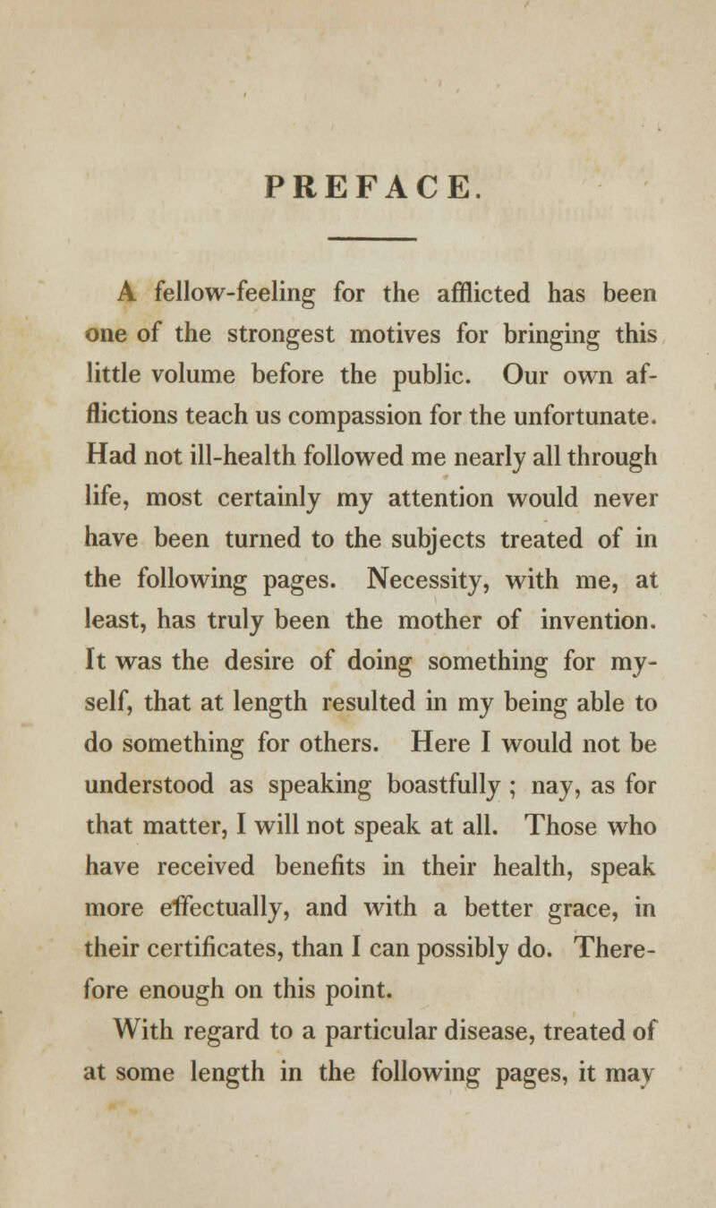 PREFACE. A fellow-feeling for the afflicted has been one of the strongest motives for bringing this little volume before the public. Our own af- flictions teach us compassion for the unfortunate. Had not ill-health followed me nearly all through life, most certainly my attention would never have been turned to the subjects treated of in the following pages. Necessity, with me, at least, has truly been the mother of invention. It was the desire of doing something for my- self, that at length resulted in my being able to do something for others. Here I would not be understood as speaking boastfully ; nay, as for that matter, I will not speak at all. Those who have received benefits in their health, speak more effectually, and with a better grace, in their certificates, than I can possibly do. There- fore enough on this point. With regard to a particular disease, treated of at some length in the following pages, it may