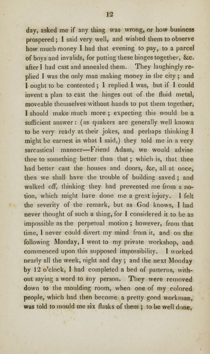day, asked me if any thing was wrong, or how business prospered ; I said very well, and wished them to observe how much money I had that evening to pay, to a parcel of boys and invalids, for putting these hinges together, &.C. after I had cast and annealed them. They laughingly re- plied I was the only man making money in the city ; and I ought to be contented; 1 replied I was, but if 1 could invent a plan to cast the hinges out of the fluid metal, moveable themselves without hands to put them together, I should make much more ; expecting this would be a sufficient answer: (as quakers are generally well known to be very ready at their jokes, and perhaps thinking I might be earnest in what 1 said,) they told me in a very sarcastical manner—Friend Adam, we would advise thee to something better than that; which is, that thee had better cast the houses and doors, &,c, all at once, then we shall have the trouble of building saved ; and walked off, thinking they had prevented me from a no- tion, which might have done me a great injury. 1 felt the severity of the remark, but as God knows, I had never thought of such a thing, for I considered it to be as impossible as the perpetual motion ; however, from that time, I never could divert my mind from it, and on the following Monday, I went to my private workshop, and commenced upon this supposed impossibility. I worked nearly all the week, night and day ; and ihe next Monday by 12 o'clock, I had completed a bed of patterns, with- out saying a word to any person. They were removed down to the moulding room, when one of my colored people, which had then become a pretty good workman, was told to mould me six flasks of them ; to be well done,