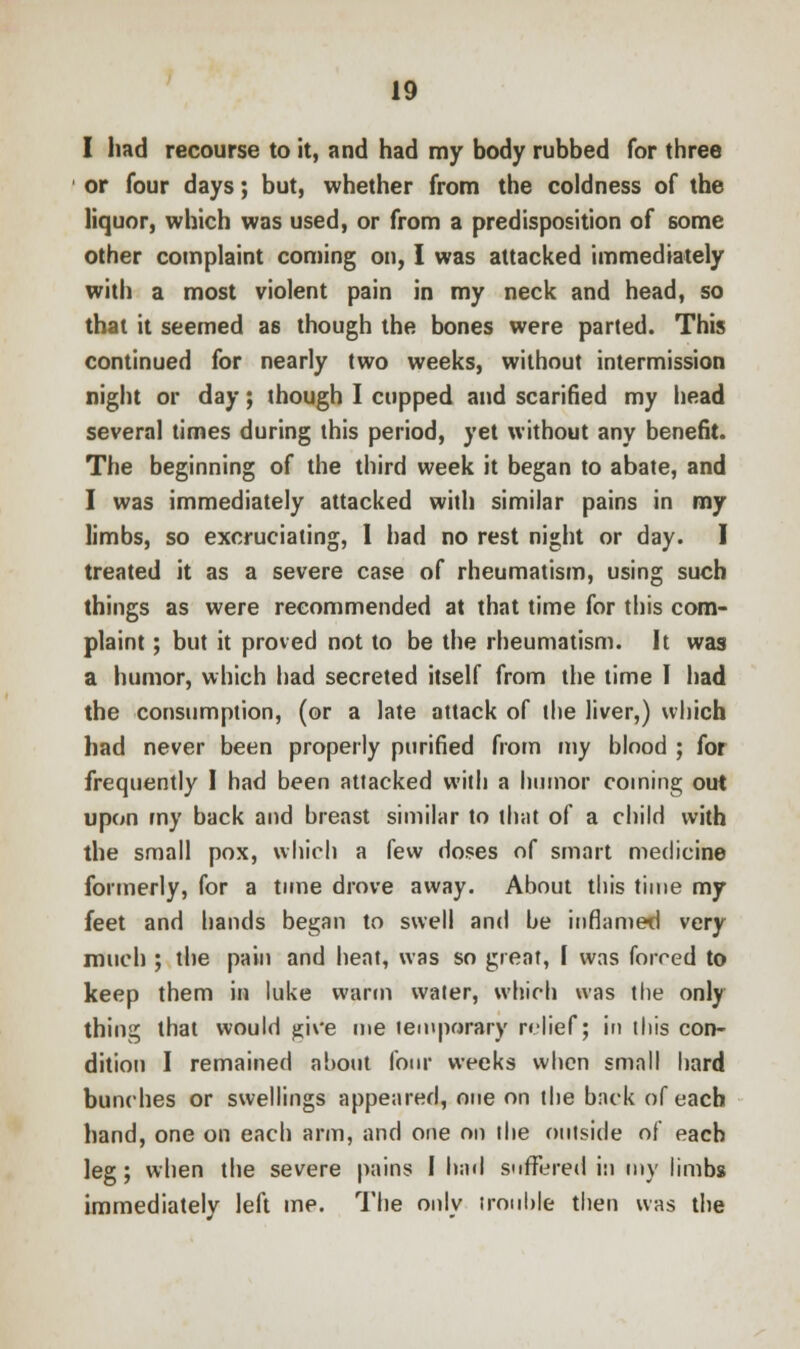 I had recourse to it, and had my body rubbed for three or four days; but, whether from the coldness of the liquor, which was used, or from a predisposition of some other complaint coming on, I was attacked immediately with a most violent pain in my neck and head, so that it seemed as though the bones were parted. This continued for nearly two weeks, without intermission night or day; though I cupped and scarified my head several times during this period, yet without any benefit. The beginning of the third week it began to abate, and I was immediately attacked with similar pains in my limbs, so excruciating, 1 had no rest night or day. I treated it as a severe case of rheumatism, using such things as were recommended at that time for this com- plaint ; but it proved not to be the rheumatism. It was a humor, which had secreted itself from the time I had the consumption, (or a late attack of the liver,) which had never been properly purified from my blood ; for frequently I had been attacked with a humor coining out upon my back and breast similar to that of a child with the small pox, which a few doses of smart medicine formerly, for a time drove away. About this time my feet and hands began to swell and be inflamed very much ; the pain and heat, was so great, I was forred to keep them in luke warm water, which was the only thing that would give me temporary relief; in this con- dition I remained about four weeks when small hard bunches or swellings appeared, one on the back of each hand, one on each arm, and one on the outside of each leg; when the severe pains I had suffered in my limbs immediately left me. The only trouble then was the