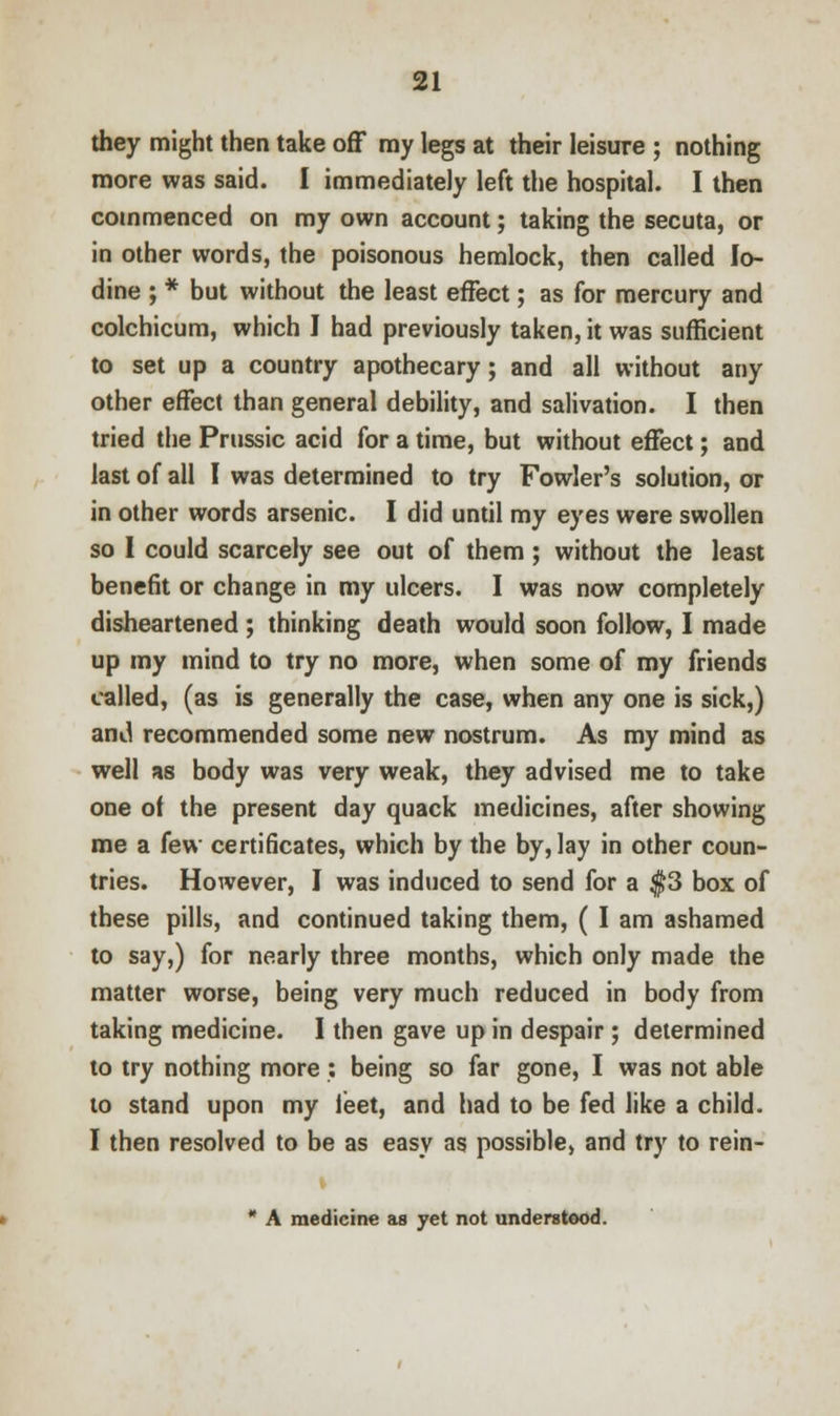 they might then take off my legs at their leisure ; nothing more was said. I immediately left the hospital. I then commenced on my own account; taking the secuta, or in other words, the poisonous hemlock, then called Io- dine ; * but without the least effect; as for mercury and colchicum, which I had previously taken, it was sufficient to set up a country apothecary; and all without any other effect than general debility, and salivation. I then tried the Prussic acid for a time, but without effect; and last of all I was determined to try Fowler's solution, or in other words arsenic. I did until my eyes were swollen so I could scarcely see out of them; without the least benefit or change in my ulcers. I was now completely disheartened; thinking death would soon follow, I made up my mind to try no more, when some of my friends called, (as is generally the case, when any one is sick,) and recommended some new nostrum. As my mind as well as body was very weak, they advised me to take one of the present day quack medicines, after showing me a few certificates, which by the by, lay in other coun- tries. However, I was induced to send for a $3 box of these pills, and continued taking them, ( I am ashamed to say,) for nearly three months, which only made the matter worse, being very much reduced in body from taking medicine. I then gave up in despair; determined to try nothing more : being so far gone, I was not able to stand upon my ieet, and had to be fed like a child. I then resolved to be as easy as possible, and try to rein- * A medicine as yet not understood.