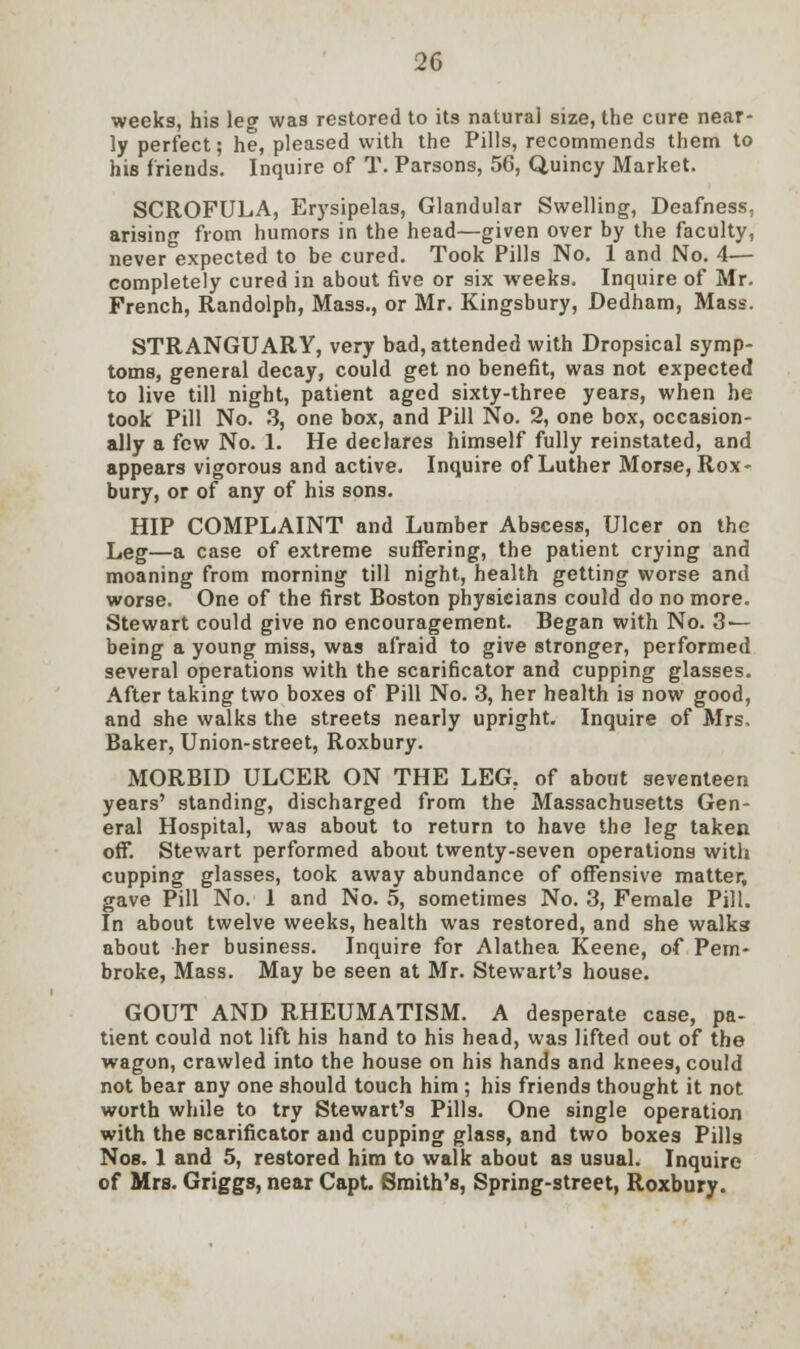 weeks, his leg was restored to its natural size, the cure near- ly perfect; he, pleased with the Pills, recommends them to his friends. Inquire of T. Parsons, 56, Quincy Market. SCROFULA, Erysipelas, Glandular Swelling, Deafness, arising from humors in the head—given over by the faculty, never expected to be cured. Took Pills No. 1 and No. 4— completely cured in about five or six weeks. Inquire of Mr. French, Randolph, Mass., or Mr. Kingsbury, Dedham, Mass. STRANGUARY, very bad, attended with Dropsical symp- toms, general decay, could get no benefit, was not expected to live till night, patient aged sixty-three years, when he took Pill No. 3, one box, and Pill No. 2, one box, occasion- ally a few No. 1. He declares himself fully reinstated, and appears vigorous and active. Inquire of Luther Morse, Rox- bury, or of any of his sons. HIP COMPLAINT and Lumber Abscess, Ulcer on the Leg—a case of extreme suffering, the patient crying and moaning from morning till night, health getting worse and worse. One of the first Boston physicians could do no more. Stewart could give no encouragement. Began with No. 3 — being a young miss, was afraid to give stronger, performed several operations with the scarificator and cupping glasses. After taking two boxes of Pill No. 3, her health is now good, and she walks the streets nearly upright. Inquire of Mrs, Baker, Union-street, Roxbury. MORBID ULCER ON THE LEG, of about seventeen years' standing, discharged from the Massachusetts Gen- eral Hospital, was about to return to have the leg taken off. Stewart performed about twenty-seven operations with cupping glasses, took away abundance of offensive matter, gave Pill No. 1 and No. 5, sometimes No. 3, Female Pill. In about twelve weeks, health was restored, and she walks about her business. Inquire for Alathea Keene, of Pem- broke, Mass. May be seen at Mr. Stewart's house. GOUT AND RHEUMATISM. A desperate case, pa- tient could not lift his hand to his head, was lifted out of the wagon, crawled into the house on his hands and knees, could not bear any one should touch him ; his friends thought it not worth while to try Stewart's Pills. One single operation with the scarificator and cupping glass, and two boxes Pills Noe. 1 and 5, restored him to walk about as usual. Inquire of Mrs. Griggs, near Capt. Smith's, Spring-street, Roxbury.