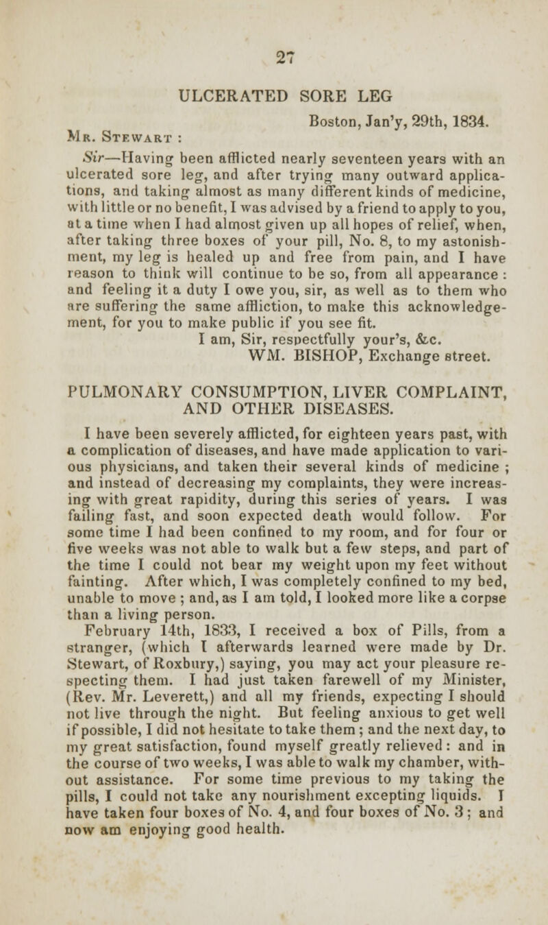ULCERATED SORE LEG Boston, Jan'y, 29th, 1834. Mr. Stewart : Sir—Having been afflicted nearly seventeen years with an ulcerated sore leg, and after trying many outward applica- tions, and taking almost as many different kinds of medicine, with little or no benefit, I was advised by a friend to apply to you, at a time when I had almost given up all hopes of relief, when, after taking three boxes of your pill, No. 8, to my astonish- ment, my leg is healed up and free from pain, and I have reason to think will continue to be so, from all appearance : and feeling it a duty I owe you, sir, as well as to them who are suffering the same affliction, to make this acknowledge- ment, for you to make public if you see fit. I am, Sir, respectfully your's, &c. WM. BISHOP, Exchange street. PULMONARY CONSUMPTION, LIVER COMPLAINT, AND OTHER DISEASES. I have been severely afflicted, for eighteen years past, with a complication of diseases, and have made application to vari- ous physicians, and taken their several kinds of medicine ; and instead of decreasing my complaints, they were increas- ing with great rapidity, during this series of years. I was failing fast, and soon expected death would follow. For some time I had been confined to my room, and for four or five weeks was not able to walk but a few steps, and part of the time I could not bear my weight upon my feet without fainting. After which, I was completely confined to my bed, unable to move ; and, as I am told, I looked more like a corpse than a living person. February 14th, 1833, I received a box of Pills, from a stranger, (which I afterwards learned were made by Dr. Stewart, of Roxbury,) saying, you may act your pleasure re- specting them. I had just taken farewell of my Minister, (Rev. Mr. Leverett,) and all my friends, expecting I should not live through the night. But feeling anxious to get well if possible, I did not hesitate to take them ; and the next day, to my great satisfaction, found myself greatly relieved : and in the course of two weeks, I was able to walk my chamber, with- out assistance. For some time previous to my taking the pills, I could not take any nourishment excepting liquids. I have taken four boxes of No. 4, and four boxes of No. 3 ; and now am enjoying good health.