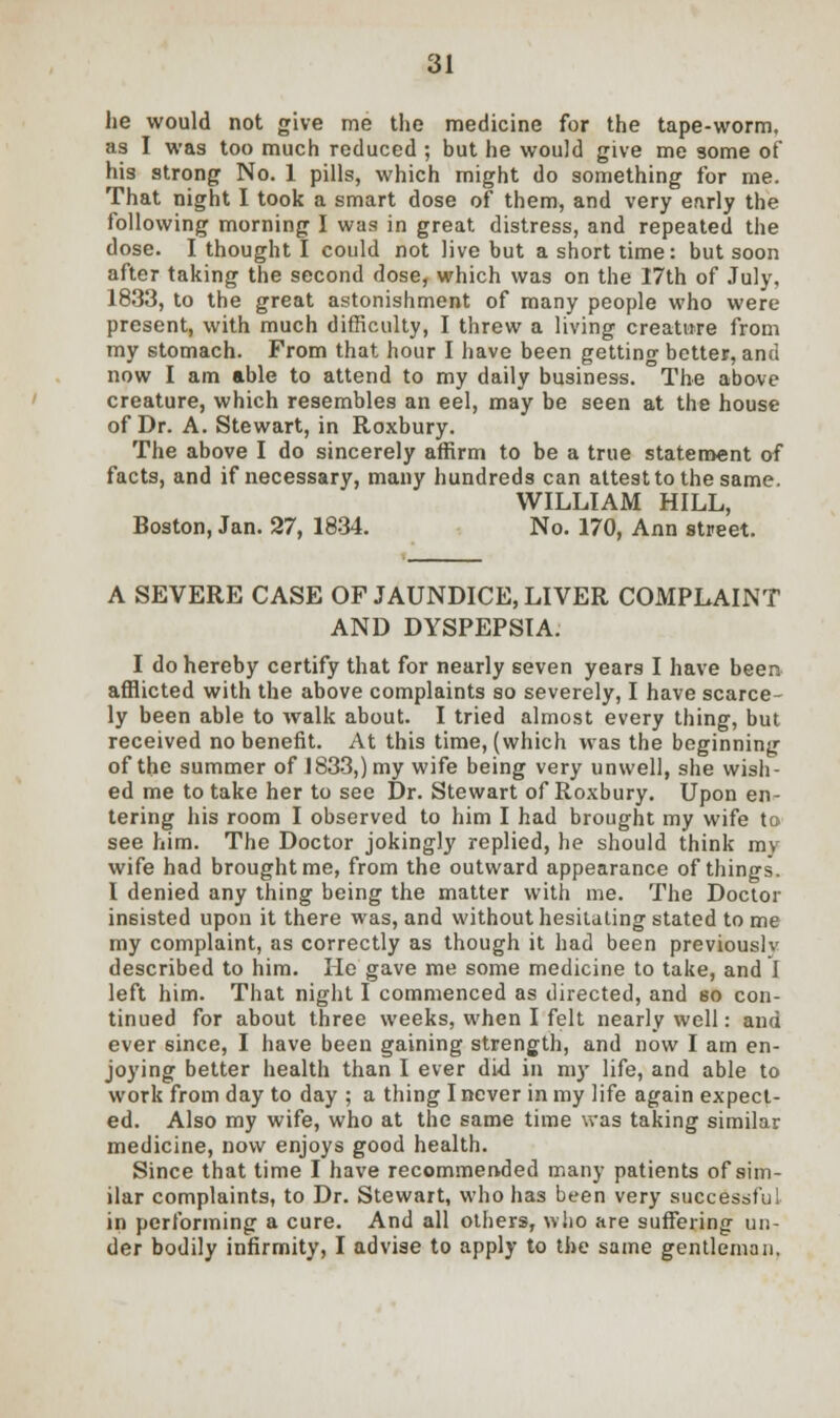 lie would not give me the medicine for the tape-worm, as I was too much reduced ; but he would give me some of his strong No. 1 pills, which might do something for me. That night I took a smart dose of them, and very early the following morning I was in great distress, and repeated the dose. I thought I could not live but a short time: but soon after taking the second dose, which was on the I7th of July, 1833, to the great astonishment of many people who were present, with much difficulty, I threw a living creature from my stomach. From that hour I have been getting better, and now I am able to attend to my daily business. The above creature, which resembles an eel, may be seen at the house of Dr. A. Stewart, in Roxbury. The above I do sincerely affirm to be a true statement of facts, and if necessary, many hundreds can attest to the same. WILLIAM HILL, Boston, Jan. 27, 1834. No. 170, Ann street. A SEVERE CASE OF JAUNDICE, LIVER COMPLAINT AND DYSPEPSIA. I do hereby certify that for nearly seven years I have been afflicted with the above complaints so severely, I have scarce- ly been able to walk about. I tried almost every thing, but received no benefit. At this time, (which was the beginning of the summer of 1833,) my wife being very unwell, she wish- ed me to take her to see Dr. Stewart of Roxbury. Upon en- tering his room I observed to him I had brought my wife to see him. The Doctor jokingly replied, he should think mv wife had brought me, from the outward appearance of things. I denied any thing being the matter with me. The Doctor insisted upon it there was, and without hesitating stated to me my complaint, as correctly as though it had been previously described to him. He gave me some medicine to take, and I left him. That night I commenced as directed, and so con- tinued for about three weeks, when I felt nearly well: and ever since, I have been gaining strength, and now I am en- joying better health than I ever did in my life, and able to work from day to day ; a thing I never in my life again expect- ed. Also my wife, who at the same time was taking similar medicine, now enjoys good health. Since that time I have recommended many patients of sim- ilar complaints, to Dr. Stewart, who has been very successful in performing a cure. And all others, who are suffering un- der bodily infirmity, I advise to apply to the same gentleman.