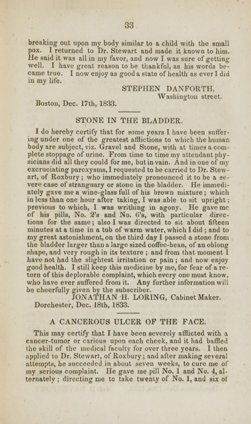breaking out upon my body similar to a child with the small pox. I returned to Dr. Stewart and made it known to him. He said it was all in my favor, and now I was sure of getting well. I have great reason to be thankful, as his words be- came true. I now enjoy as good a state of health as ever I did in my life. STEPHEN DANFORTH, Washington street. Boston, Dec. 17th, 1833. STONE IN THE BLADDER. I do hereby certify that for some years I have been suffer- ing under one of the greatest afflictions to which the human body are subject, viz. Gravel and Stone, with at times a com- plete stoppage of urine. From time to time my attendant phy- sicians did all they could for me, but in vain. And in one of my excruciating paroxysms, I requested to be carried to Dr. Stew- art, of Roxbury; who immediately pronounced it to be a se- vere case of stranguary or stone in the bladder. He immedi- ately gave me a wine-glass full of his brown mixture ; which in less than one hour after taking, I was able to sit upright: previous to which, I was writhing in agony. He gave me of his pills, No. 2's and No. G's, with particular direc- tions for the same; also I was directed to sit about fifteen minutes at a time in a tub of warm water, which I did ; and to my great astonishment, on the third day I passed a stone from the bladder larger than a large sized coffee-bean, of an oblong shape, and very rough in its texture ; and from that moment I have not had the slightest irritation or pain; and now enjoy good health. I still keep this medicine by me, for fear of a re- turn of this deplorable complaint, which every one must know, who have ever suffered from it. Any further information will be cheerfully given by the subscriber. JONATHAN H. LORING, Cabinet Maker. Dorchester, Dec. 18th, 1833. A CANCEROUS ULCER OF THE FACE. This may certify that I have been severely afflicted with a eancer-tumor or carious upon each cheek, and it had baffled the skill of the medical faculty for over three years. I then applied to Dr. Stewart, of Roxbury ; and after making several attempts, he succeeded in about seven weeks, to cure me of my serious complaint. He gave me pill No. 1 and No. 4, al- ternately ; directing me to take twenty of No. 1, and six of