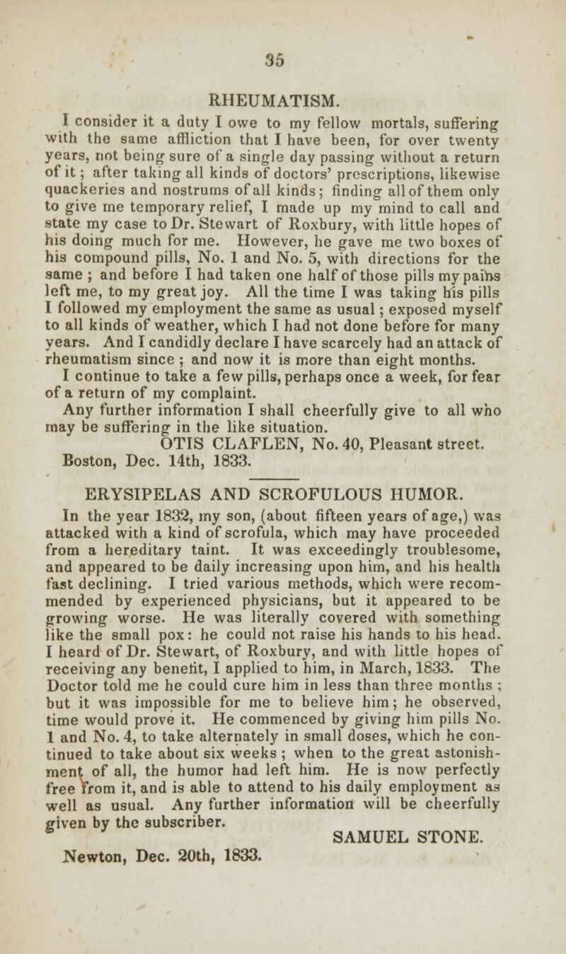 RHEUMATISM. I consider it a duty I owe to my fellow mortals, suffering with the same affliction that I have been, for over twenty years, not being sure of a single day passing without a return of it; after taking all kinds of doctors' prescriptions, likewise quackeries and nostrums of all kinds; finding allof them only to give me temporary relief, I made up my mind to call and state my case to Dr. Stewart of Roxbury, with little hopes of his doing much for me. However, he gave me two boxes of his compound pills, No. 1 and No. 5, with directions for the same ; and before I had taken one half of those pills my paihs left me, to my great joy. All the time I was taking his pills I followed my employment the same as usual; exposed myself to all kinds of weather, which I had not done before for many years. And I candidly declare I have scarcely had an attack of rheumatism since ; and now it is more than eight months. I continue to take a few pills, perhaps once a week, for fear of a return of my complaint. Any further information I shall cheerfully give to all who may be suffering in the like situation. OTIS CLAFLEN, No. 40, Pleasant street. Boston, Dec. 14th, 1833. ERYSIPELAS AND SCROFULOUS HUMOR. In the year 1832, my son, (about fifteen years of age,) was attacked with a kind of scrofula, which may have proceeded from a hereditary taint. It was exceedingly troublesome, and appeared to be daily increasing upon him, and his health fast declining. I tried various methods, which were recom- mended by experienced physicians, but it appeared to be growing worse. He was literally covered with something like the small pox: he could not raise his hands to his head. I heard of Dr. Stewart, of Roxbury, and with little hopes of receiving any benefit, I applied to him, in March, 1833. The Doctor told me he could cure him in less than three months ; but it was impossible for me to believe him; he observed, time would prove it. He commenced by giving him pills No. 1 and No. 4, to take alternately in small doses, which he con- tinued to take about six weeks ; when to the great astonish- ment of all, the humor had left him. He is now perfectly free Vrom it, and is able to attend to his daily employment as well as usual. Any further information will be cheerfully clven by the subscriber. b SAMUEL STONE.