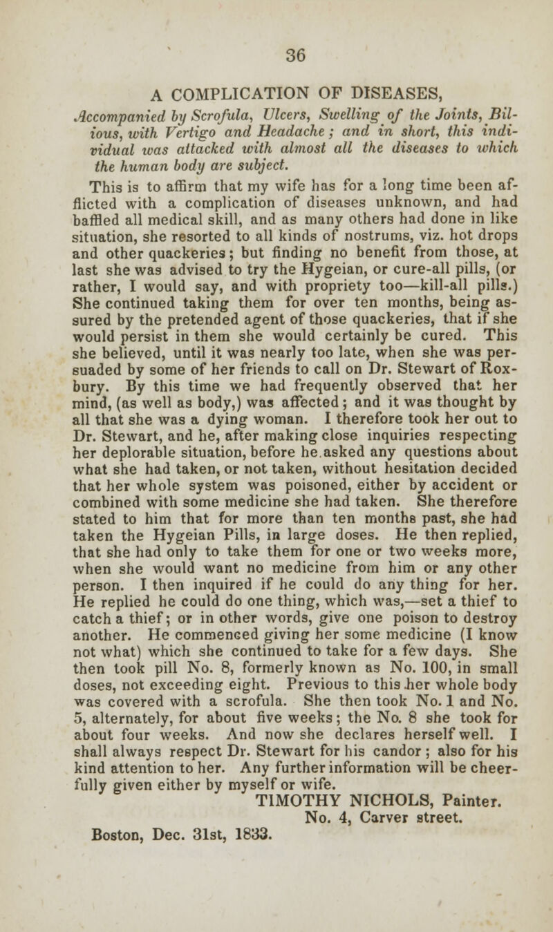 A COMPLICATION OF DISEASES, Accompanied by Scrofula, Ulcers, Swelling of the Joints, Bil- ious, with Vertigo and Headache; and in short, this indi- vidual ivas attacked with almost all the diseases to zvhich the human body are subject. This is to affirm that my wife has for a long time been af- flicted with a complication of diseases unknown, and had baffied all medical skill, and as many others had done in like situation, she resorted to all kinds of nostrums, viz. hot drops and other quackeries; but finding no benefit from those, at last she was advised to try the Hygeian, or cure-all pills, (or rather, I would say, and with propriety too—kill-all pills.) She continued taking them for over ten months, being as- sured by the pretended agent of those quackeries, that if she would persist in them she would certainly be cured. This she believed, until it was nearly too late, when she was per- suaded by some of her friends to call on Dr. Stewart of Rox- bury. By this time we had frequently observed that her mind, (as well as body,) was affected ; and it was thought by all that she was a dying woman. I therefore took her out to Dr. Stewart, and he, after making close inquiries respecting her deplorable situation, before he.asked any questions about what she had taken, or not taken, without hesitation decided that her whole system was poisoned, either by accident or combined with some medicine she had taken. She therefore stated to him that for more than ten months past, she had taken the Hygeian Pills, in large doses. He then replied, that she had only to take them for one or two weeks more, when she would want no medicine from him or any other person. I then inquired if he could do any thing for her. He replied he could do one thing, which was,—set a thief to catch a thief; or in other words, give one poison to destroy another. He commenced giving her some medicine (I know not what) which she continued to take for a few days. She then took pill No. 8, formerly known as No. 100, in small doses, not exceeding eight. Previous to this .her whole body was covered with a scrofula. She then took No. 1 and No. 5, alternately, for about five weeks; the No. 8 she took for about four weeks. And now she declares herself well. I shall always respect Dr. SteAvart for his candor ; also for his kind attention to her. Any further information will be cheer- fully given either by myself or wife. TIMOTHY NICHOLS, Painter. No. 4, Carver street.