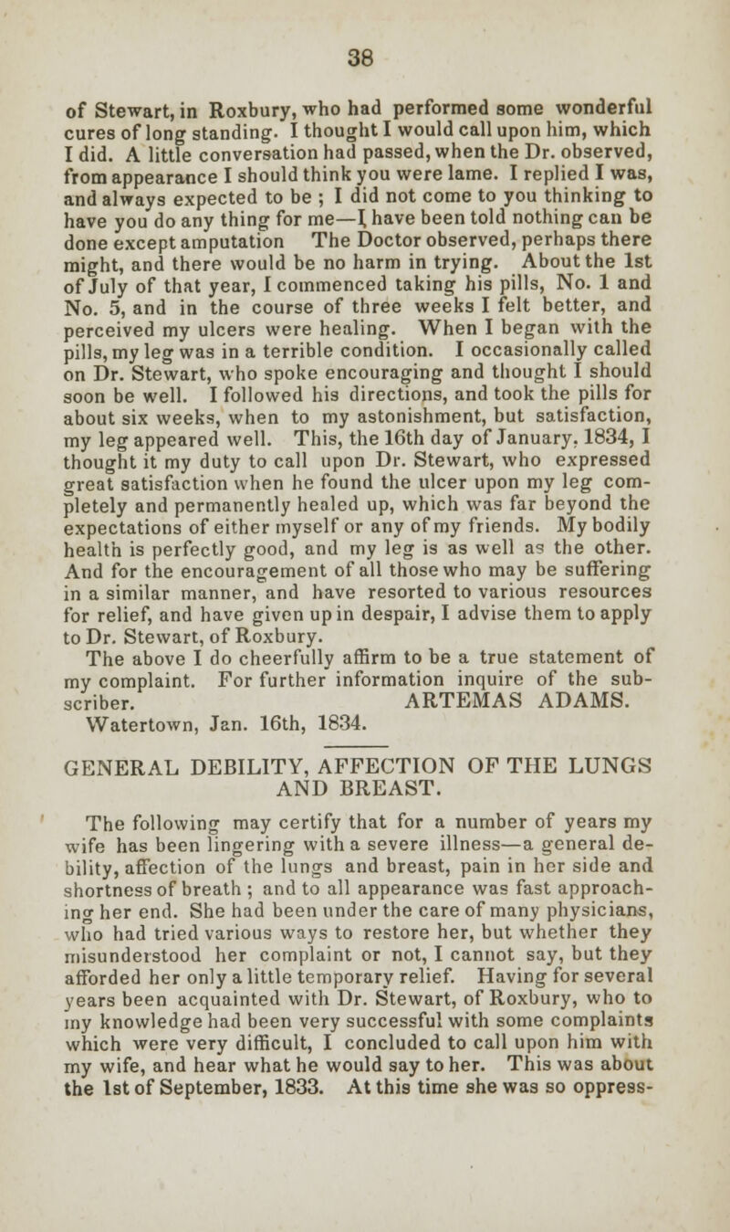 of Stewart, in Roxbury, who had performed some wonderful cures of long standing. I thought I would call upon him, which I did. A little conversation had passed, when the Dr. observed, from appearance I should think you were lame. I replied I was, and always expected to be ; I did not come to you thinking to have you do any thing for me—\ have been told nothing can be done except amputation The Doctor observed, perhaps there might, and there would be no harm in trying. About the 1st of July of that year, I commenced taking his pills, No. 1 and No. 5, and in the course of three weeks I felt better, and perceived my ulcers were healing. When I began with the pills, my leg was in a terrible condition. I occasionally called on Dr. Stewart, who spoke encouraging and thought I should soon be well. I followed his directions, and took the pills for about six weeks, when to my astonishment, but satisfaction, my leg appeared well. This, the 16th day of January, 1834, I thought it my duty to call upon Dr. Stewart, who expressed great satisfaction when he found the ulcer upon my leg com- pletely and permanently healed up, which was far beyond the expectations of either myself or any of my friends. My bodily health is perfectly good, and my leg is as well as the other. And for the encouragement of all those who may be suffering in a similar manner, and have resorted to various resources for relief, and have given up in despair, I advise them to apply to Dr. Stewart, of Roxbury. The above I do cheerfully affirm to be a true statement of my complaint. For further information inquire of the sub- scriber. ARTEMAS ADAMS. Watertown, Jan. 16th, 1834. GENERAL DEBILITY, AFFECTION OF THE LUNGS AND BREAST. The following may certify that for a number of years my wife has been lingering with a severe illness—a general de- bility, affection of the lungs and breast, pain in her side and shortness of breath ; and to all appearance was fast approach- ing her end. She had been under the care of many physicians, who had tried various ways to restore her, but whether they misunderstood her complaint or not, I cannot say, but they afforded her only a little temporary relief. Having for several years been acquainted with Dr. Stewart, of Roxbury, who to my knowledge had been very successful with some complaints which were very difficult, I concluded to call upon him with my wife, and hear what he would say to her. This was about the 1st of September, 1833. At this time she was so oppress-