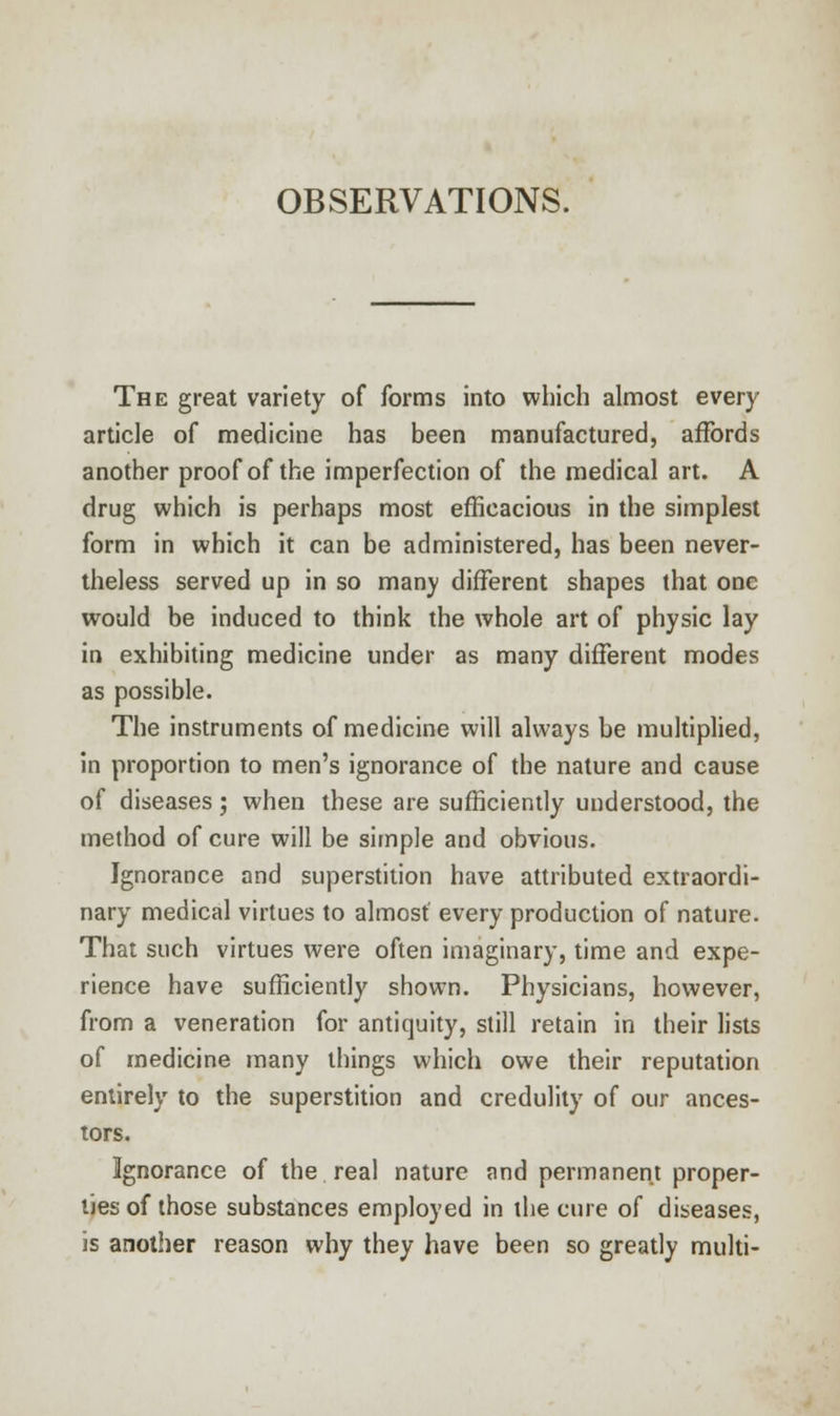 OBSERVATIONS. The great variety of forms into which almost every article of medicine has been manufactured, affords another proof of the imperfection of the medical art. A drug which is perhaps most efficacious in the simplest form in which it can be administered, has been never- theless served up in so manv different shapes that one would be induced to think the whole art of physic lay in exhibiting medicine under as many different modes as possible. The instruments of medicine will always be multiplied, in proportion to men's ignorance of the nature and cause of diseases; when these are sufficiently understood, the method of cure will be simple and obvious. Ignorance and superstition have attributed extraordi- nary medical virtues to almost every production of nature. That such virtues were often imaginary, time and expe- rience have sufficiently shown. Physicians, however, from a veneration for antiquity, still retain in their lists of medicine many things which owe their reputation entirely to the superstition and credulity of our ances- tors. Ignorance of the real nature and permanent proper- lies of those substances employed in the cure of diseases, is another reason why they have been so greatly multi-