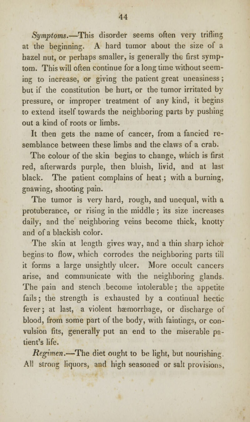 Symptoms.—This disorder seems often very trifling at the beginning. A hard tumor about the size of a hazel nut, or perhaps smaller, is generally the first symp- torn. This will often continue for a long time without seem- ing to increase, or giving the patient great uneasiness; but if the constitution be hurt, or the tumor irritated by pressure, or improper treatment of any kind, it begins to extend itself towards the neighboring parts by pushing out a kind of roots or limbs. It then gets the name of cancer, from a fancied re- semblance between these limbs and the claws of a crab. The colour of the skin begins to change, which is first red, afterwards purple, then bluish, livid, and at last black. The patient complains of heat; with a burning, gnawing, shooting pain. The tumor is very hard, rough, and unequal, with a protuberance, or rising in the middle; its size increases daily, and the neighboring veins become thick, knotty and of a blackish color. The skin at length gives way, and a thin sharp ichor begins to flow, which corrodes the neighboring parts till it forms a large unsightly ulcer. More occult cancers arise, and communicate with the neighboring glands. The pain and stench become intolerable; the appetite fails; the strength is exhausted by a continual hectic fever; at last, a violent haemorrhage, or discharge of blood, from some part of the body, with faintings, or con- vulsion fits, generally put an end to the miserable pa- tient's life. Regimen.—The diet ought to be light, but nourishing. All strong liquors, and high seasoned or salt provisions.