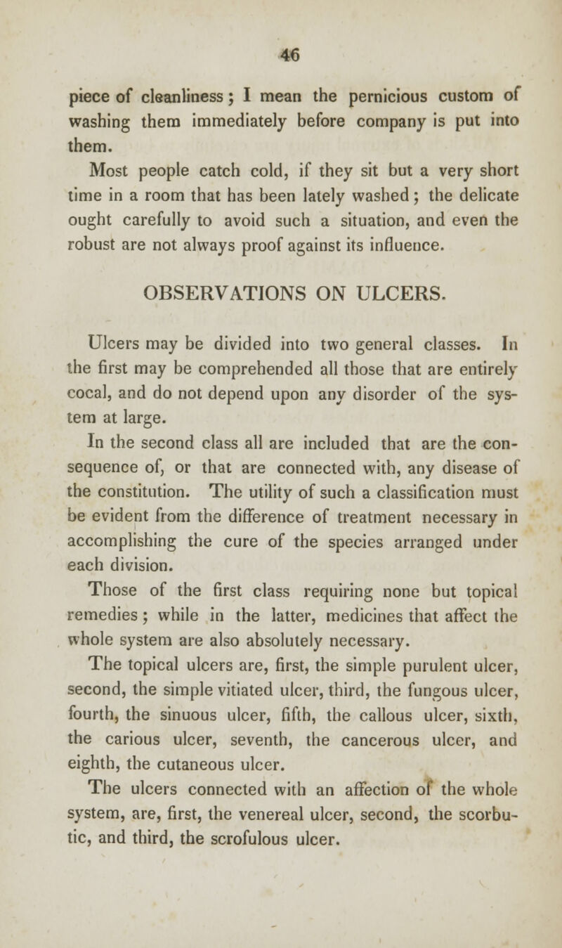piece of cleanliness; I mean the pernicious custom of washing them immediately before company is put into them. Most people catch cold, if they sit but a very short time in a room that has been lately washed; the delicate ought carefully to avoid such a situation, and even the robust are not always proof against its influence. OBSERVATIONS ON ULCERS. Ulcers may be divided into two general classes. In the first may be comprehended all those that are entirely cocal, and do not depend upon any disorder of the sys- tem at large. In the second class all are included that are the con- sequence of, or that are connected with, any disease of the constitution. The utility of such a classification must be evident from the difference of treatment necessary in accomplishing the cure of the species arranged under each division. Those of the first class requiring none but topical remedies; while in the latter, medicines that affect the whole system are also absolutely necessary. The topical ulcers are, first, the simple purulent ulcer, second, the simple vitiated ulcer, third, the fungous ulcer, fourth, the sinuous ulcer, fifth, the callous ulcer, sixth, the carious ulcer, seventh, the cancerous ulcer, and eighth, the cutaneous ulcer. The ulcers connected with an affection of the whole system, are, first, the venereal ulcer, second, the scorbu- tic, and third, the scrofulous ulcer.