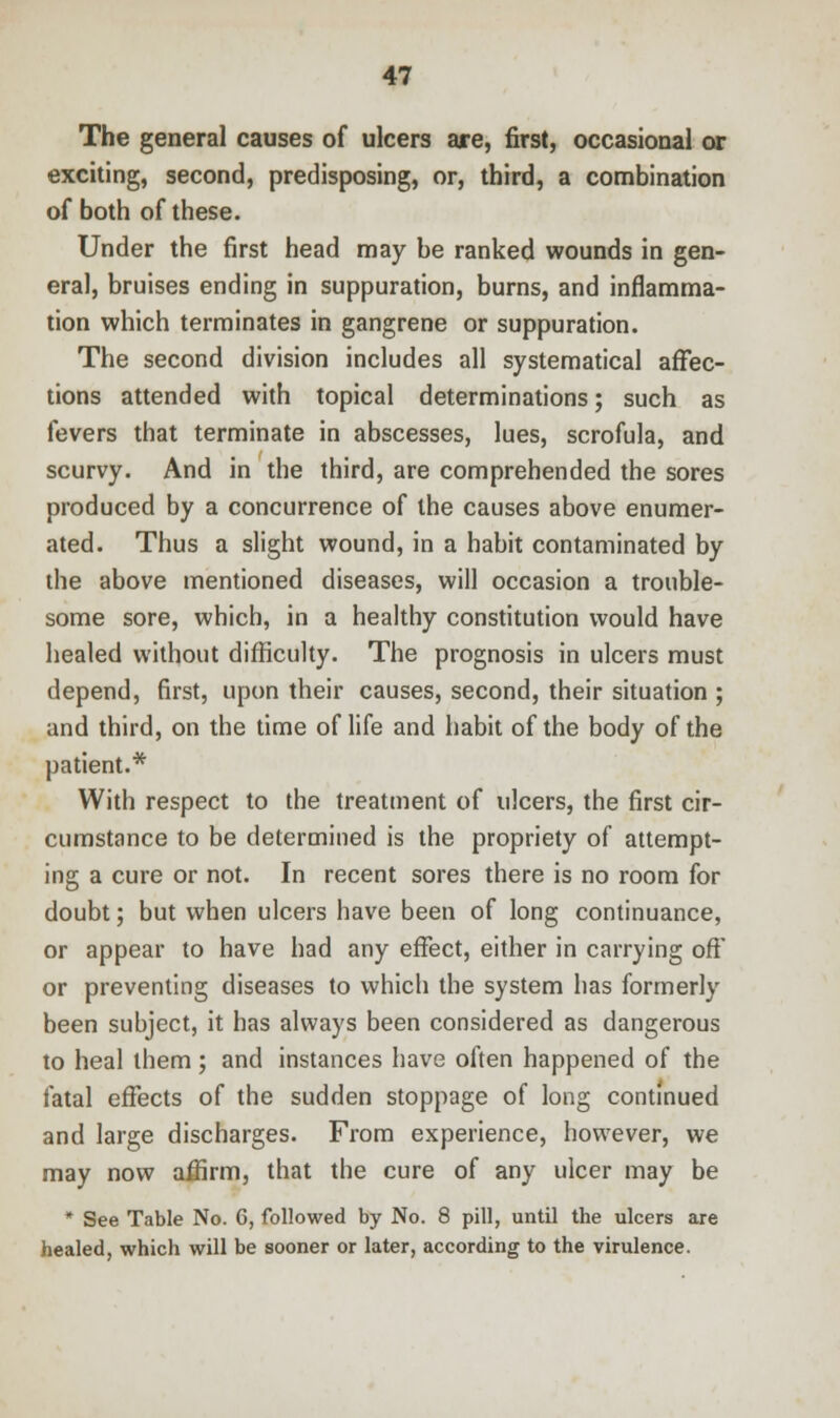 The general causes of ulcers are, first, occasional or exciting, second, predisposing, or, third, a combination of both of these. Under the first head may be ranked wounds in gen- eral, bruises ending in suppuration, burns, and inflamma- tion which terminates in gangrene or suppuration. The second division includes all systematical affec- tions attended with topical determinations; such as fevers that terminate in abscesses, lues, scrofula, and scurvy. And in the third, are comprehended the sores produced by a concurrence of the causes above enumer- ated. Thus a slight wound, in a habit contaminated by the above mentioned diseases, will occasion a trouble- some sore, which, in a healthy constitution would have healed without difficulty. The prognosis in ulcers must depend, first, upon their causes, second, their situation ; and third, on the time of life and habit of the body of the patient.* With respect to the treatment of ulcers, the first cir- cumstance to be determined is the propriety of attempt- ing a cure or not. In recent sores there is no room for doubt; but when ulcers have been of long continuance, or appear to have had any effect, either in carrying off or preventing diseases to which the system has formerly been subject, it has always been considered as dangerous to heal them; and instances have often happened of the fatal effects of the sudden stoppage of long continued and large discharges. From experience, however, we may now affirm, that the cure of any ulcer may be * See Table No. 6, followed by No. 8 pill, until the ulcers are healed, which will be sooner or later, according to the virulence.