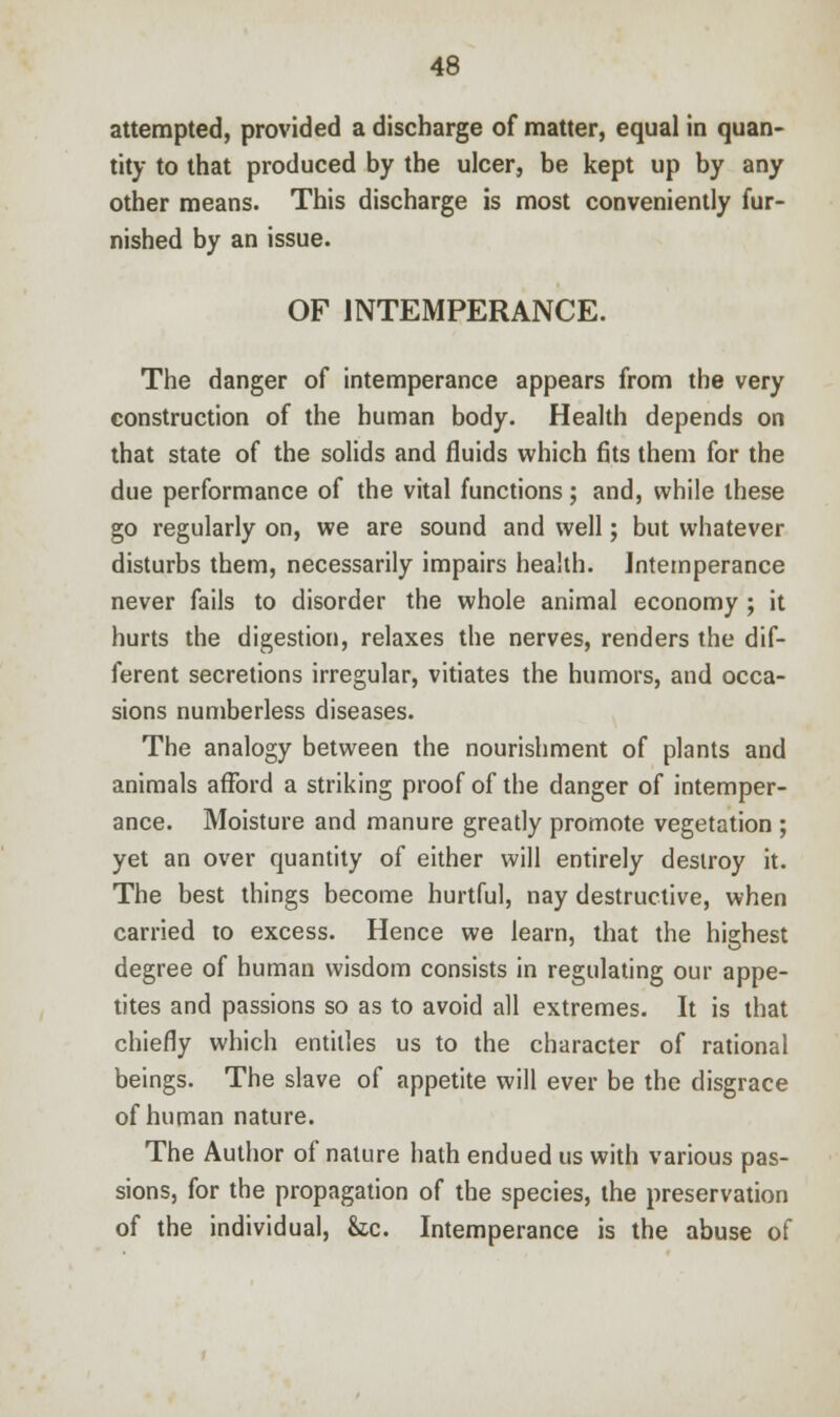 attempted, provided a discharge of matter, equal in quan- tity to that produced by the ulcer, be kept up by any other means. This discharge is most conveniently fur- nished by an issue. OF INTEMPERANCE. The danger of intemperance appears from the very construction of the human body. Health depends on that state of the solids and fluids which fits them for the due performance of the vital functions; and, while these go regularly on, we are sound and well; but whatever disturbs them, necessarily impairs health. Intemperance never fails to disorder the whole animal economy ; it hurts the digestion, relaxes the nerves, renders the dif- ferent secretions irregular, vitiates the humors, and occa- sions numberless diseases. The analogy between the nourishment of plants and animals afford a striking proof of the danger of intemper- ance. Moisture and manure greatly promote vegetation ; yet an over quantity of either will entirely destroy it. The best things become hurtful, nay destructive, when carried to excess. Hence we learn, that the highest degree of human wisdom consists in regulating our appe- tites and passions so as to avoid all extremes. It is that chiefly which entitles us to the character of rational beings. The slave of appetite will ever be the disgrace of human nature. The Author of nature hath endued us with various pas- sions, for the propagation of the species, the preservation of the individual, he. Intemperance is the abuse of