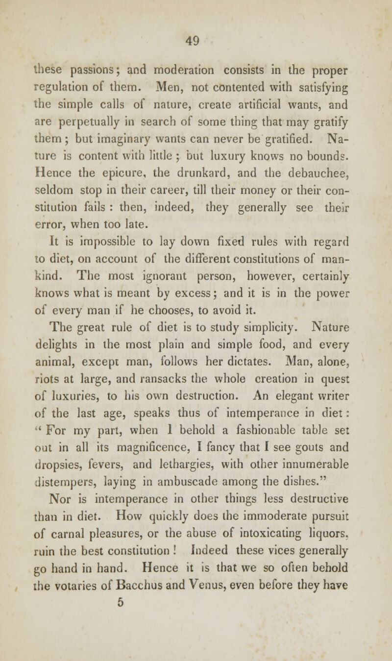 these passions; and moderation consists in the proper regulation of them. Men, not contented with satisfying the simple calls of nature, create artificial wants, and are perpetually in search of some thing that may gratify them ; but imaginary wants can never be gratified. Na- ture is content with little ; but luxury knows no bounds. Hence the epicure, the drunkard, and the debauchee, seldom stop in their career, till their money or their con- stitution fails : then, indeed, they generally see their error, when too late. It is impossible to lay down fixed rules with regard to diet, on account of the different constitutions of man- kind. The most ignorant person, however, certainly knows what is meant by excess; and it is in the power of every man if he chooses, to avoid it. The great rule of diet is to study simplicity. Nature delights in the most plain and simple food, and every animal, except man, follows her dictates. Man, alone, riots at large, and ransacks the whole creation in quest of luxuries, to his own destruction. An elegant writer of the last age, speaks thus of intemperance in diet:  For my part, when 1 behold a fashionable table set out in all its magnificence, I fancy that I see gouts and dropsies, fevers, and lethargies, with other innumerable distempers, laying in ambuscade among the dishes. Nor is intemperance in other things less destructive than in diet. How quickly does the immoderate pursuit of carnal pleasures, or the abuse of intoxicating liquors, ruin the best constitution ! Indeed these vices generally go hand in hand. Hence it is that we so often behold the votaries of Bacchus and Venus, even before they have 5