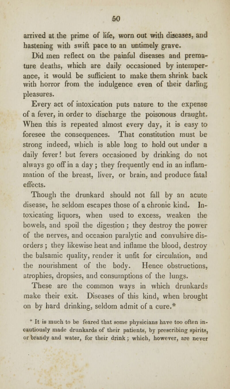 arrived at the prime of life, worn out with diseases, and hastening with swift pace to an untimely grave. Did men reflect on the painful diseases and prema- ture deaths, which are daily occasioned by intemper- ance, it would be sufficient to make them shrink back with horror from the indulgence even of their darling pleasures. Every act of intoxication puts nature to the expense of a fever, in order to discharge the poisonous draught. When this is repeated almost every day, it is easy to foresee the consequences. That constitution must be strong indeed, which is able long to hold out under a daily fever! but fevers occasioned by drinking do not always go off in a day; they frequently end in an inflam- mation of the breast, liver, or brain, and produce fataJ effects. Though the drunkard should not fall by an acute disease, he seldom escapes those of a chronic kind. In- toxicating liquors, when used to excess, weaken the bowels, and spoil the digestion; they destroy the power of the nerves, and occasion paralytic and convulsive dis- orders ; they likewise heat and inflame the blood, destroy the balsamic quality, render it unfit for circulation, and the nourishment of the body. Hence obstructions, atrophies, dropsies, and consumptions of the lungs. These are the common ways in which drunkards make their exit. Diseases of this kind, when brought on by hard drinking, seldom admit of a cure.* * It is much to be feared that some physicians have too often in- cautiously made drunkards of their patients, by prescribing spirits, or brandy and water, for their drink; which, however, are never