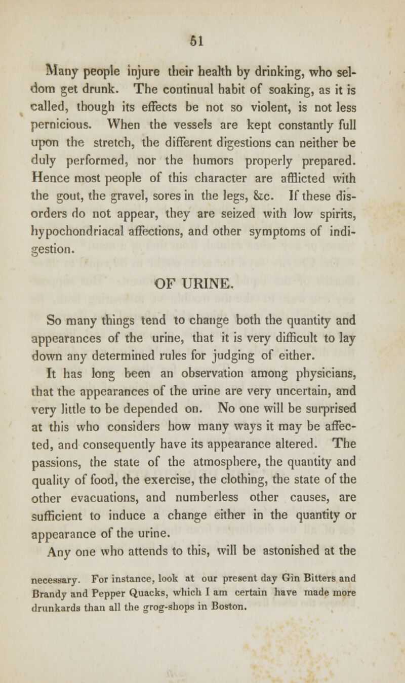 Many people injure their health by drinking, who sel- dom get drunk. The continual habit of soaking, as it is called, though its effects be not so violent, is not less pernicious. When the vessels are kept constantly full upon the stretch, the different digestions can neither be duly performed, nor the humors properly prepared. Hence most people of this character are afflicted with the gout, the gravel, sores in the legs, &c. If these dis- orders do not appear, they are seized with low spirits, hypochondriacal affections, and other symptoms of indi- gestion. OF URINE. So many things tend to change both the quantity and appearances of the urine, that it is very difficult to lay down any determined rules for judging of either. It has long been an observation among physicians, that the appearances of the urine are very uncertain, and very little to be depended on. No one will be surprised at this who considers how many ways it may be affec- ted, and consequently have its appearance altered. The passions, the state of the atmosphere, the quantity and quality of food, the exercise, the clothing, the state of the other evacuations, and numberless other causes, are sufficient to induce a change either in the quantity or appearance of the urine. Any one who attends to this, will be astonished at the necessary. For instance, look at our present day Gin Bitters and Brandy and Pepper Quacks, which I am certain have made more drunkards than all the grog-shops in Boston.