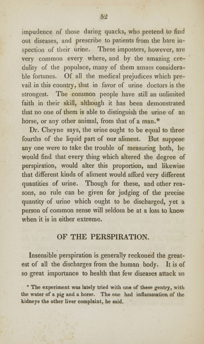 impudence of those daring quacks, who pretend to find out diseases, and prescribe to patients from the bare in- spection of their urine. These imposters, however, are very common every where, and by the amazing cre- dulity of the populace, many of them amass considera- ble fortunes. Of all the medical prejudices which pre- vail in this country, that in favor of urine doctors is the strongest. The common people have still an unlimited faith in their skill, although it has been demonstrated that no one of them is able to distinguish the urine of an horse, or any other animal, from that of a man.* Dr. Cheyne says, the urine ought to be equal to three fourths of the liquid part of our aliment. But suppose any one were to take the trouble of measuring both, he would find that every thing which altered the degree of perspiration, would alter this proportion, and likewise that different kinds of aliment would afford very different quantities of urine. Though for these, and other rea- sons, no rule can be given for judging of the precise quantity of urine which ought to be discharged, yet a person of common sense will seldom be at a loss to know- when it is in either extreme. OF THE PERSPIRATION. Insensible perspiration is generally reckoned the great- est of all the discharges from the human body. It is of so great importance to health that few diseases attack us * The experiment was lately tried with one of these gentry, with the water of a pig and a horse. The one had inflammation of the kidneys the other liver complaint, he said.