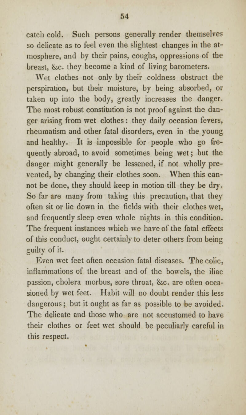 catch cold. Such persons generally render themselves so delicate as to feel even the slightest changes in the at- mosphere, and by their pains, coughs, oppressions of the breast, &c. they become a kind of living barometers. Wet clothes not only by their coldness obstruct the perspiration, but their moisture, by being absorbed, or taken up into the body, greatly increases the danger. The most robust constitution is not proof against the dan- ger arising from wet clothes: they daily occasion fevers, rheumatism and other fatal disorders, even in the young and healthy. It is impossible for people who go fre- quently abroad, to avoid sometimes being wet; but the danger might generally be lessened, if not wholly pre- vented, by changing their clothes soon. When this can- not be done, they should keep in motion till they be dry. So far are many from taking this precaution, that they often sit or lie down in the fields with their clothes wet, and frequently sleep even whole nights in this condition. The frequent instances which we have of the fatal effects of this conduct, ought certainly to deter others from being guilty of it. Even wet feet often occasion fatal diseases. The colic, inflammations of the breast and of the bowels, the iliac passion, cholera morbus, sore throat. &tc. are often occa- sioned by wet feet. Habit will no doubt render this less dangerous; but it ought as far as possible to be avoided. The delicate and those who are not accustomed to have their clothes or feet wet should be peculiarly careful in this respect.