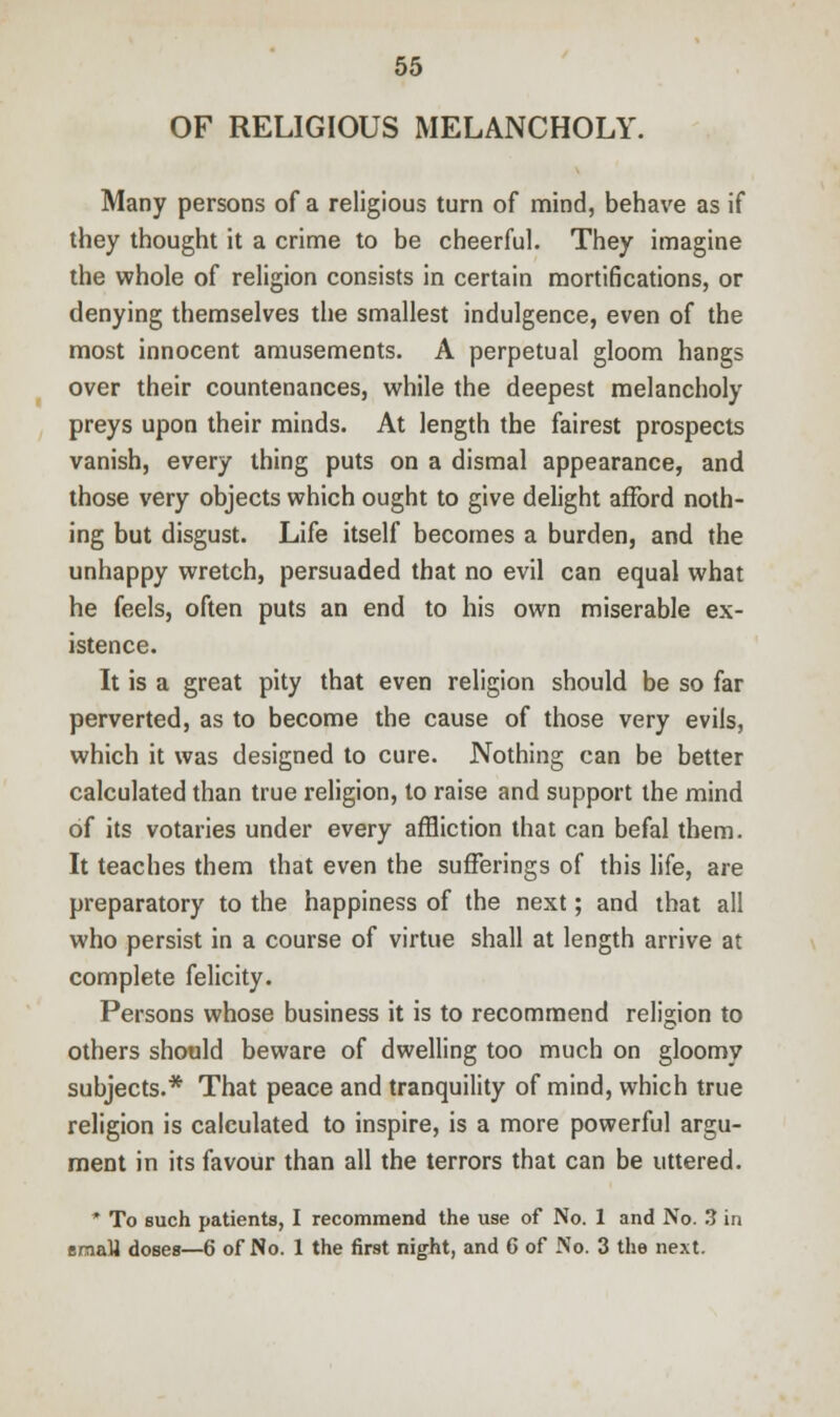 OF RELIGIOUS MELANCHOLY. Many persons of a religious turn of mind, behave as if they thought it a crime to be cheerful. They imagine the whole of religion consists in certain mortifications, or denying themselves the smallest indulgence, even of the most innocent amusements. A perpetual gloom hangs over their countenances, while the deepest melancholy preys upon their minds. At length the fairest prospects vanish, every thing puts on a dismal appearance, and those very objects which ought to give delight afford noth- ing but disgust. Life itself becomes a burden, and the unhappy wretch, persuaded that no evil can equal what he feels, often puts an end to his own miserable ex- istence. It is a great pity that even religion should be so far perverted, as to become the cause of those very evils, which it was designed to cure. Nothing can be better calculated than true religion, to raise and support the mind of its votaries under every affliction that can befal them. It teaches them that even the sufferings of this life, are preparatory to the happiness of the next; and that all who persist in a course of virtue shall at length arrive at complete felicity. Persons whose business it is to recommend religion to others should beware of dwelling too much on gloomy subjects.* That peace and tranquility of mind, which true religion is calculated to inspire, is a more powerful argu- ment in its favour than all the terrors that can be uttered. * To such patients, I recommend the use of No. 1 and No. 3 in emaU doses—6 of No. 1 the first night, and 6 of No. 3 the next.
