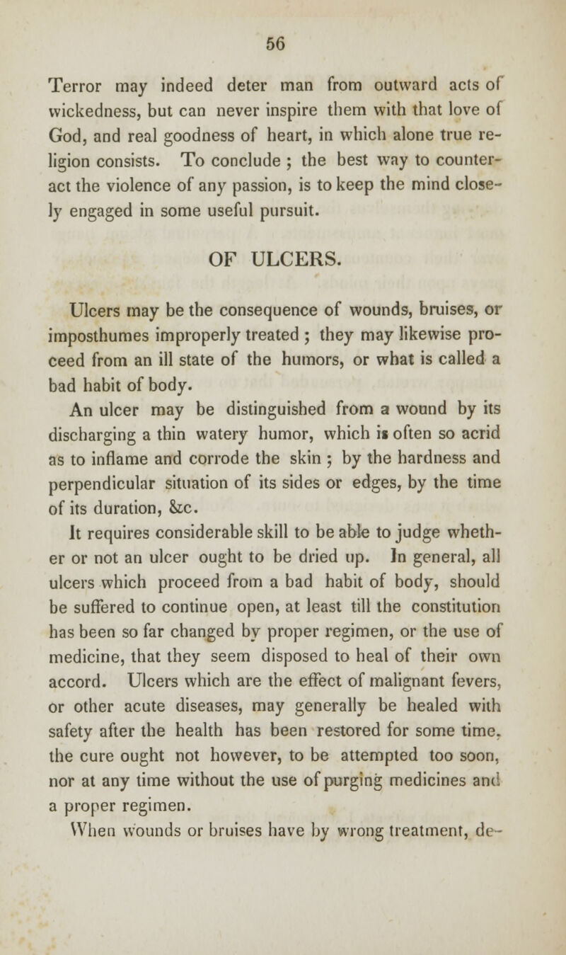 Terror may indeed deter man from outward acts of wickedness, but can never inspire them with that love of God, and real goodness of heart, in which alone true re- ligion consists. To conclude ; the best way to counter- act the violence of any passion, is to keep the mind close- ly engaged in some useful pursuit. OF ULCERS. Ulcers may be the consequence of wounds, bruises, or imposthumes improperly treated ; they may likewise pro- ceed from an ill state of the humors, or what is called a bad habit of body. An ulcer may be distinguished from a wound by its discharging a thin watery humor, which is often so acrid as to inflame and corrode the skin ; by the hardness and perpendicular situation of its sides or edges, by the time of its duration, &c. It requires considerable skill to be able to judge wheth- er or not an ulcer ought to be dried up. In general, all ulcers which proceed from a bad habit of body, should be suffered to continue open, at least till the constitution has been so far changed by proper regimen, or the use of medicine, that they seem disposed to heal of their own accord. Ulcers which are the effect of malignant fevers, or other acute diseases, may generally be healed with safety after the health has been restored for some time, the cure ought not however, to be attempted too soon, nor at any time without the use of purging medicines and a proper regimen. When wounds or bruises have by wrong treatment, de-