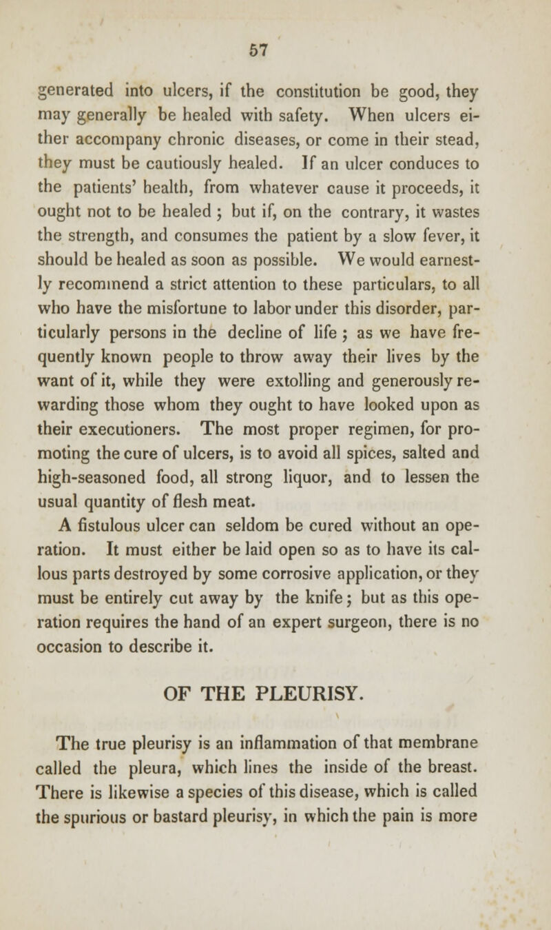 generated into ulcers, if the constitution be good, they may generally be healed with safety. When ulcers ei- ther accompany chronic diseases, or come in their stead, they must be cautiously healed. If an ulcer conduces to the patients' health, from whatever cause it proceeds, it ought not to be healed ; but if, on the contrary, it wastes the strength, and consumes the patient by a slow fever, it should be healed as soon as possible. We would earnest- ly recommend a strict attention to these particulars, to all who have the misfortune to labor under this disorder, par- ticularly persons in the decline of life ; as we have fre- quently known people to throw away their lives by the want of it, while they were extolling and generously re- warding those whom they ought to have looked upon as their executioners. The most proper regimen, for pro- moting the cure of ulcers, is to avoid all spices, salted and high-seasoned food, all strong liquor, and to lessen the usual quantity of flesh meat. A fistulous ulcer can seldom be cured without an ope- ration. It must either be laid open so as to have its cal- lous parts destroyed by some corrosive application, or they must be entirely cut away by the knife; but as this ope- ration requires the hand of an expert surgeon, there is no occasion to describe it. OF THE PLEURISY. The true pleurisy is an inflammation of that membrane called the pleura, which lines the inside of the breast. There is likewise a species of this disease, which is called the spurious or bastard pleurisy, in which the pain is more