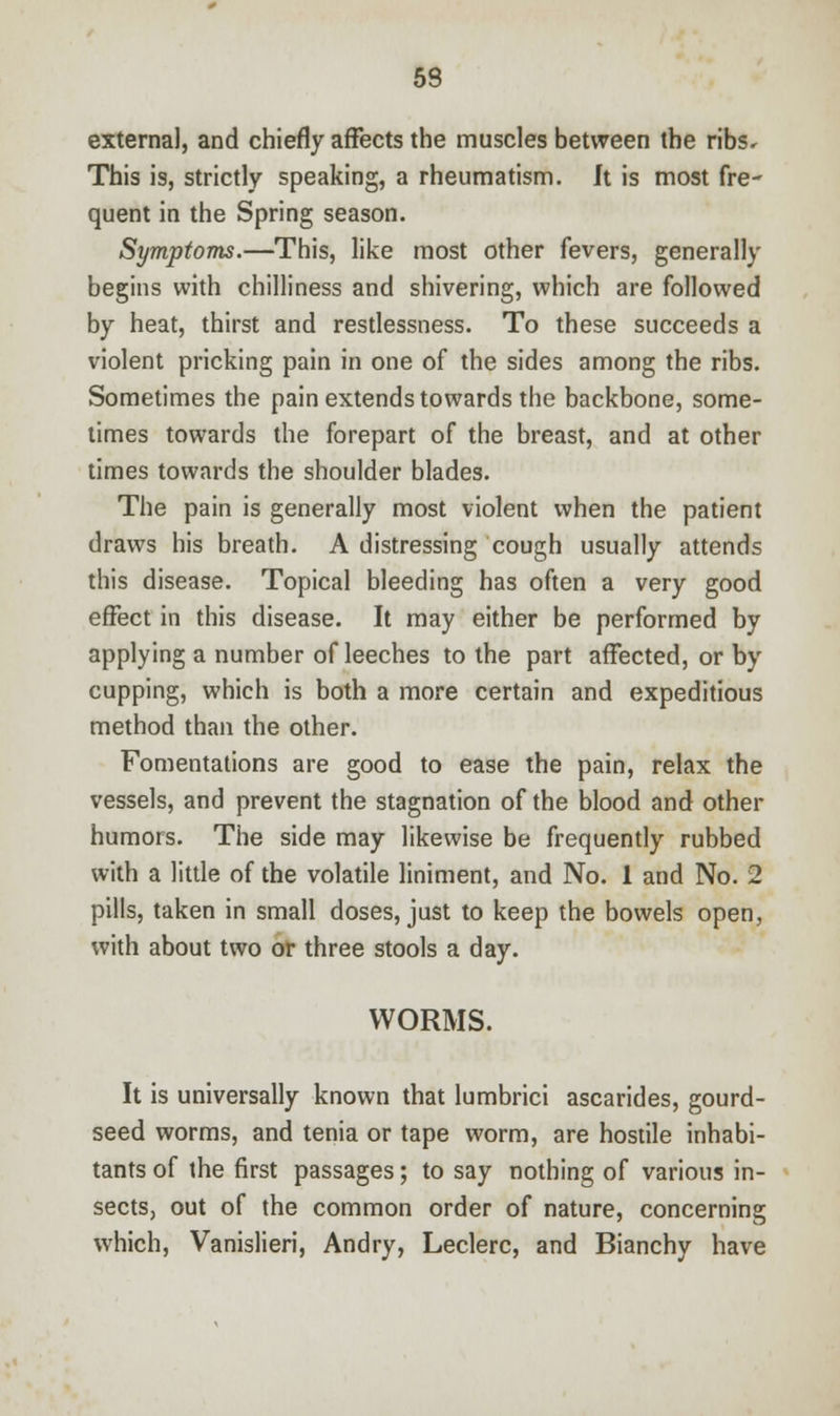 53 external, and chiefly affects the muscles between the ribs. This is, strictly speaking, a rheumatism. It is most fre- quent in the Spring season. Symptoms.—This, like most other fevers, generally begins with chilliness and shivering, which are followed by heat, thirst and restlessness. To these succeeds a violent pricking pain in one of the sides among the ribs. Sometimes the pain extends towards the backbone, some- times towards the forepart of the breast, and at other times towards the shoulder blades. The pain is generally most violent when the patient draws his breath. A distressing cough usually attends this disease. Topical bleeding has often a very good effect in this disease. It may either be performed by applying a number of leeches to the part affected, or by cupping, which is both a more certain and expeditious method than the other. Fomentations are good to ease the pain, relax the vessels, and prevent the stagnation of the blood and other humors. The side may likewise be frequently rubbed with a little of the volatile liniment, and No. 1 and No. 2 pills, taken in small doses, just to keep the bowels open, with about two or three stools a day. WORMS. It is universally known that lumbrici ascarides, gourd- seed worms, and tenia or tape worm, are hostile inhabi- tants of the first passages; to say nothing of various in- sects, out of the common order of nature, concerning which, Vanislieri, Andry, Leclerc, and Bianchy have