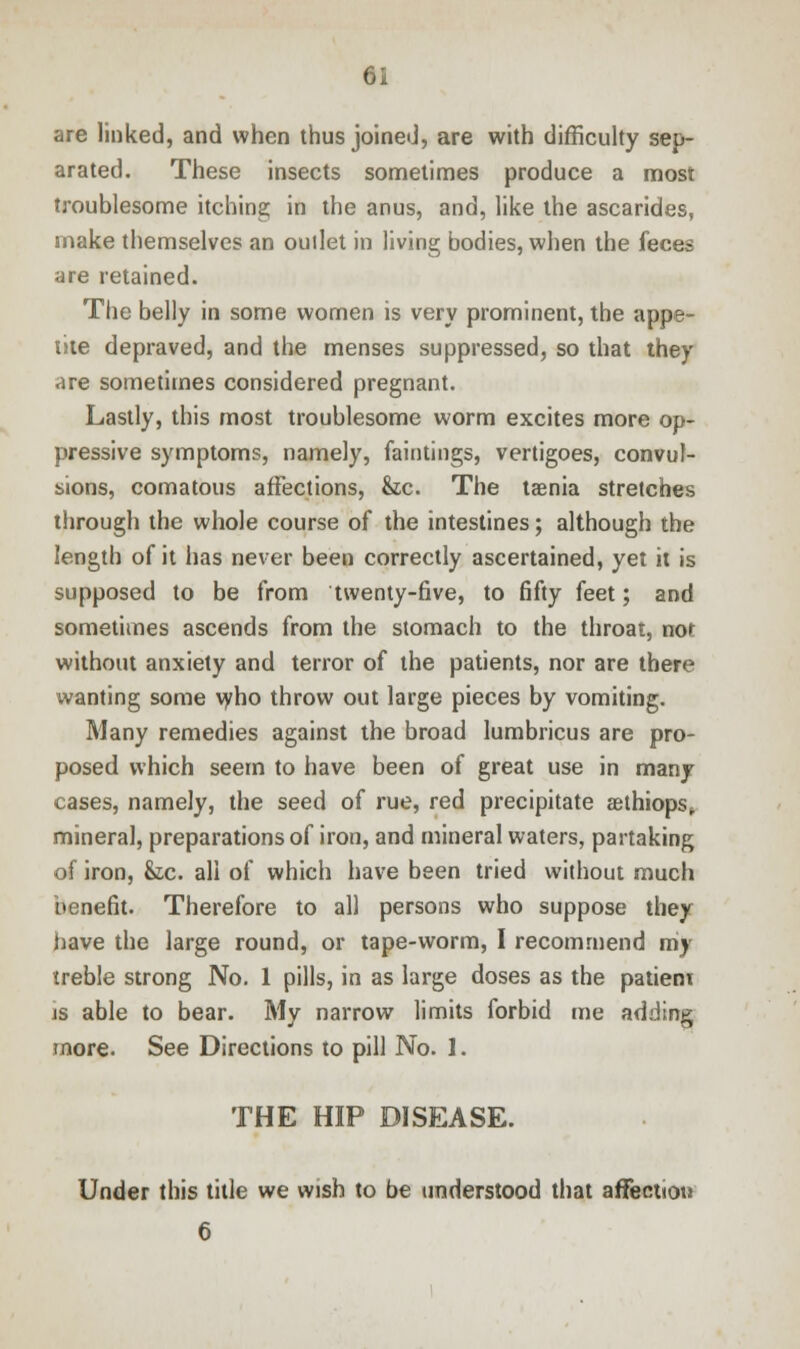 are linked, and when thus joined, are with difficulty sep- arated. These insects sometimes produce a most troublesome itching in the anus, and, like the ascarides, make themselves an ouilet in living bodies, when the feces are retained. The belly in some women is very prominent, the appe- tite depraved, and the menses suppressed, so that they are sometimes considered pregnant. Lastly, this most troublesome worm excites more op- pressive symptoms, namely, faintings, vertigoes, convul- sions, comatous affections, &c. The taenia stretches through the whole course of the intestines; although the length of it has never been correctly ascertained, yet it is supposed to be from twenty-five, to fifty feet; and sometimes ascends from the stomach to the throat, nor without anxiety and terror of the patients, nor are there wanting some who throw out large pieces by vomiting. Many remedies against the broad lumbricus are pro- posed which seem to have been of great use in many cases, namely, the seed of rue, red precipitate aethiops* mineral, preparations of iron, and mineral waters, partaking of iron, &c. all of which have been tried without much benefit. Therefore to all persons who suppose they have the large round, or tape-worm, I recommend my treble strong No. 1 pills, in as large doses as the patieni is able to bear. My narrow limits forbid me adding more. See Directions to pill No. 1. THE HIP DISEASE. Under this title we wish to be understood that affection 6