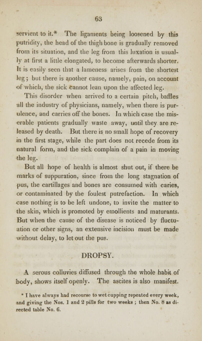 servient to it.* The ligaments being loosened by this putridity, the head of the thigh bone is gradually removed from its situation, and the leg from this luxation is usual- ly at first a little elongated, to become afterwards shorter. It is easily seen that a lameness arises from the shortest leg; but there is another cause, namely, pain, on account of which, the sick cannot lean upon the affected leg. This disorder when arrived to a certain pitch, baffles all the industry of physicians, namely, when there is pur- ulence, and carries off the bones. In which case the mis- erable patients gradually waste away, until they are re- leased by death. But there is no small hope of recovery in the first stage, while the part does not recede from its natural form, and the sick complain of a pain in moving the leg. But all hope of health is almost shut out, if there be marks of suppuration, since from the long stagnation of pus, the cartillages and bones are consumed with caries, or contaminated by the foulest putrefaction. In which case nothing is to be left undone, to invite the matter to the skin, which is promoted by emollients and maturants. But when the cause of the disease is noticed by fluctu- ation or other signs, an extensive incision must be made without delay, to let out the pus. DROPSY. A serous colluvies diffused through the whole habit of body, shows itself openly. The ascites is also manifest. * I have always had recourse to wet cupping repeated every week, and giving the Nos. 1 and 2 pills for two weeks ; then No. 8 as di- rected table No. 6.
