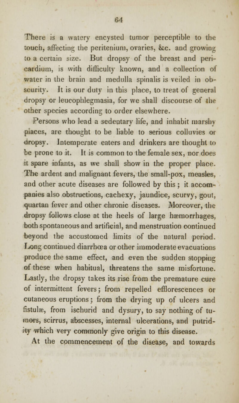 There is a watery encysted tumor perceptible to the touch, affecting the peritenium, ovaries, he. and growing to a certain size. But dropsy of the breast and peri- cardium, is with difficulty known, and a collection of water in the brain and medulla spinalis is veiled in ob- scurity. It is our duty in this place, to treat of general dropsy or leucophlegmasia, for we shall discourse of the other species according to order elsewhere. Persons who lead a sedentary life, and inhabit marshy places, are thought to be liable to serious coll uvies or dropsy. Intemperate eaters and drinkers are thought to be prone to it. It is common to the female sex, nor does it spare infants, as we shall show in the proper place. The ardent and malignant fevers, the small-pox, measles, and other acute diseases are followed by this ; it accom- panies also obstructions, cachexy, jaundice, scurvy, gout, quartan fever and other chronic diseases. Moreover, the dropsy follows close at the heels of large haemorrhages, both spontaneous and artificial, and menstruation continued beyond the accustomed limits of the natural period. Long continued diarrhoea or other immoderate evacuations produce the same effect, and even the sudden stopping of these when habitual, threatens the same misfortune. Lastly, the dropsy takes its rise from the premature cure of intermittent fevers; from repelled efflorescences or cutaneous eruptions; from the drying up of ulcers and fistulas, from ischurid and dysury, to say nothing of tu- mors, scirrus, abscesses, internal ulcerations, and putrid- ity which very commonly give origin to this disease. At the commencement of the disease, and towards