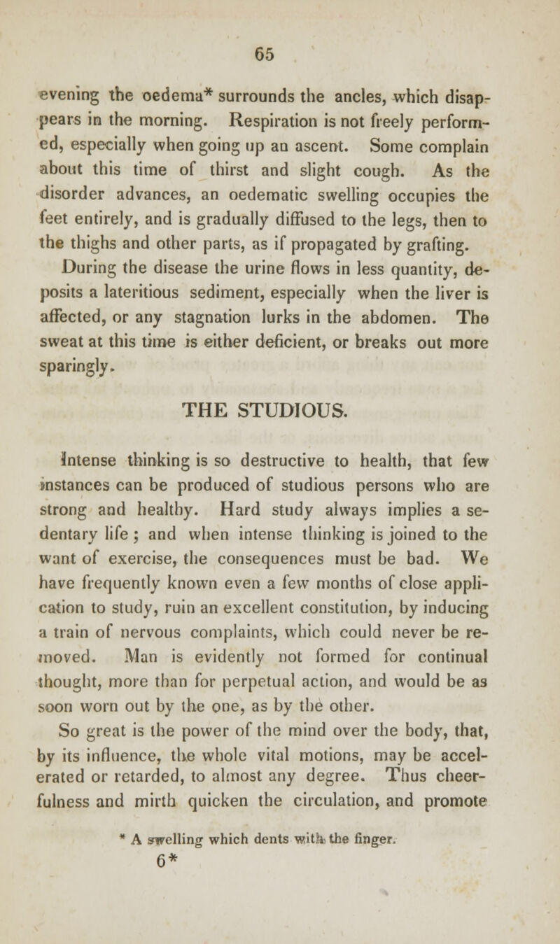 evening the oedema* surrounds the ancles, which disap- pears in the morning. Respiration is not freely perform- ed, especially when going up an ascent. Some complain about this time of thirst and slight cough. As the disorder advances, an oedematic swelling occupies the feet entirely, and is gradually diffused to the legs, then to the thighs and other parts, as if propagated by grafting. During the disease the urine flows in less quantity, de- posits a lateritious sediment, especially when the liver is affected, or any stagnation lurks in the abdomen. The sweat at this time is either deficient, or breaks out more sparingly. THE STUDIOUS. intense thinking is so destructive to health, that few instances can be produced of studious persons who are strong and healthy. Hard study always implies a se- dentary life ; and when intense thinking is joined to the want of exercise, the consequences must be bad. We have frequently known even a few months of close appli- cation to study, ruin an excellent constitution, by inducing a train of nervous complaints, which could never be re- moved. Man is evidently not formed for continual thought, more than for perpetual action, and would be as soon worn out by the one, as by the other. So great is the power of the mind over the body, that, by its influence, the whole vital motions, may be accel- erated or retarded, to almost any degree. Thus cheer- fulness and mirth quicken the circulation, and promote * A swelling which dents witl* the finger. 6*