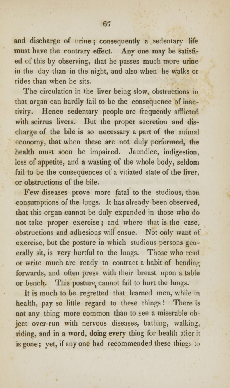 and discharge of urine ; consequently a sedentary life must have the contrary effect. Any one may be satisfi- ed of this by observing, that he passes much more urine in the day than in the night, and also when he walks or rides than when he sits. The circulation in the liver being slow, obstructions in that organ can hardly fail to be the consequence of inac- tivity. Hence sedentary people are frequently afflicted with scirrus livers. But the proper secretion and dis- charge of the bile is so necessary a part of the animal economy, that when these are not duly performed, the health must soon be impaired. Jaundice, indigestion, loss of appetite, and a wasting of the whole body, seldom fail to be the consequences of a vitiated state of the liver, or obstructions of the bile. Few diseases prove more fatal to the studious, than consumptions of the lungs. It has already been observed, that this organ cannot be duly expanded in those who do not take proper exercise; and where that is the case, obstructions and adhesions will ensue. Not only want of exercise, but the posture in which studious persons gen- erally sit, is very hurtful to the lungs. Those who read or write much are ready to contract a habit of bending forwards, and often press with their breast upon a table or bench. This postureg cannot fail to hurt the lungs. It is much to be regretted that learned men, while in health, pay so little regard to these things! There is not any thing more common than to see a miserable ob- ject over-run with nervous diseases, bathing, walking, riding, and in a word, doing every thing for health after it is gone; yet, if any one had recommended these things to