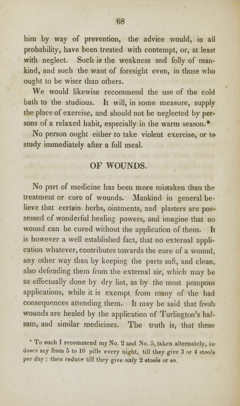 him by way of prevention, the advice would, in ail probability, have been treated with contempt, or, at least with neglect. Such is the weakness and folly of man- kind, and such the want of foresight even, in those who ought to be wiser than others. We would likewise recommend the use of the cold bath to the studious. It will, in some measure, supply the place of exercise, and should not be neglected by per- sons of a relaxed habit, especially in the warm season.* No person ought either to take violent exerciser or i& study immediately after a full meal. OF WOUNDS. No part of medicine has been more mistaken than the treatment or cure of wounds. Mankind in general be- lieve that certain herbs, ointments, and plasters are pos- sessed of wonderful healing powers, and imagine that no wound can be cured without the application of them. It is however a well established fact, that no external appli- cation whatever, contributes towards the cure of a wound, any other way than by keeping the parts soft, and clean, also defending them from the external air, which may be as effectually done by dry lint, as by the most pompous applications, while it is exempt from many of the bad consequences attending them. It may be said that fresh wounds are healed by the application of Turlington's bal- sam, and similar medicines. The truth is, that these * To aueh I recommend my No. 2 and No. 5, taken alternately, in doses say from 5 to 10 pills every night, till they give 3 or 4 stools per day ; then reduce till they give only 2 stools or so.