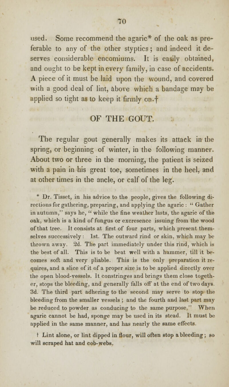 used. Some recommend the agaric* of the oak as pre- ferable to any of the other styptics; and indeed it de- serves considerable encomiums. It is easily obtained, and ought to be kept in every family, in case of accidents. A piece of it must be laid upon the wound, and covered with a good deal of lint, above which a bandage may be applied so tight as to keep it firmly on.f OF THE GOUT. The regular gout generally makes its attack in the spring, or beginning of winter, in the following manner. About two or three in the morning, the patient is seized with a pain in his great toe, sometimes in the heel, and at other times in the ancle, or calf of the leg. * Dr. Tisset, in his advice to the people, gives the following di- rections for gathering, preparing, and applying the agaric :  Gather in autumn, says he,  while the fine weather lasts, the agaric of the oak, which is a kind of fungus or excresence issuing from the wood of that tree. It consists at first of four parts, which present them- selves successively : 1st. The outward rind or skin, which may be thrown away. 2d. The part immediately under this rind, which is the best of all. This is to be beat well with a hammer, till it be- comes soft and very pliable. This is the only preparation it re- quires, and a slice of it of a proper size is to be applied directly over the open blood-vessels. It constringes and brings them close togeth- er, stops the bleeding, and generally falls off at the end of two days. 3d. The third part adhering to the second may serve to stop the bleeding from the smaller vessels ; and the fourth and last part may be reduced to powder as conducing to the same purpose. When agaric cannot be had, sponge may be used in its stead. It must be applied in the same manner, and has nearly the same effects. t Lint alone, or lint dipped in flour, will often stop a bleeding; so will scraped hat and cob-webs.