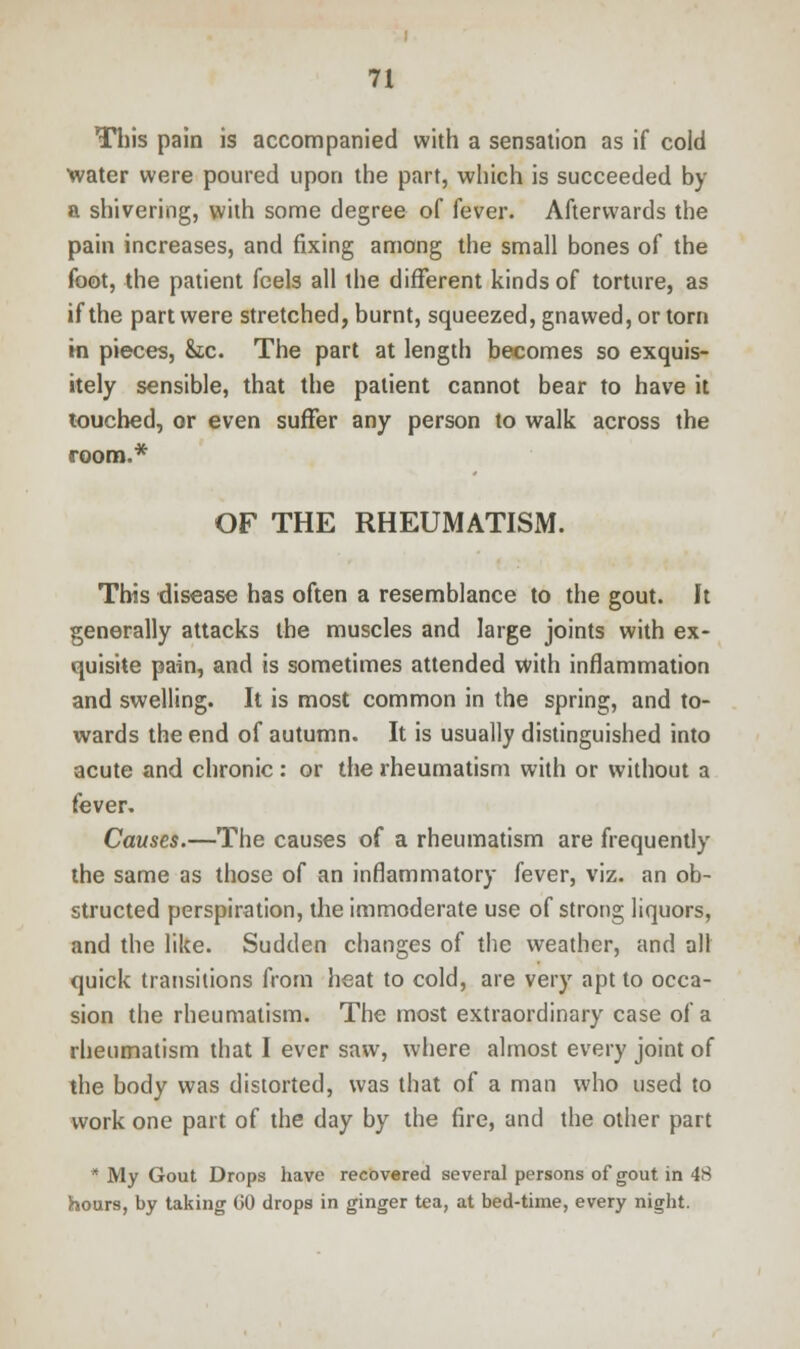 This pain is accompanied with a sensation as if cold water were poured upon the part, which is succeeded by a shivering, with some degree of fever. Afterwards the pain increases, and fixing among the small bones of the foot, the patient feels all the different kinds of torture, as if the part were stretched, burnt, squeezed, gnawed, or torn in pieces, &c. The part at length becomes so exquis- itely sensible, that the patient cannot bear to have it touched, or even suffer any person to walk across the room.* OF THE RHEUMATISM. This disease has often a resemblance to the gout. It generally attacks the muscles and large joints with ex- quisite pain, and is sometimes attended with inflammation and swelling. It is most common in the spring, and to- wards the end of autumn. It is usually distinguished into acute and chronic : or the rheumatism with or without a fever. Causes.—The causes of a rheumatism are frequently the same as those of an inflammatory fever, viz. an ob- structed perspiration, the immoderate use of strong liquors, and the like. Sudden changes of the weather, and all quick transitions from heat to cold, are very apt to occa- sion the rheumatism. The most extraordinary case of a rheumatism that I ever saw, where almost every joint of the body was distorted, was that of a man who used to work one part of the day by the fire, and the other part * My Gout Drops have recovered several persons of gout in 48 hours, by taking GO drops in ginger tea, at bed-time, every night.