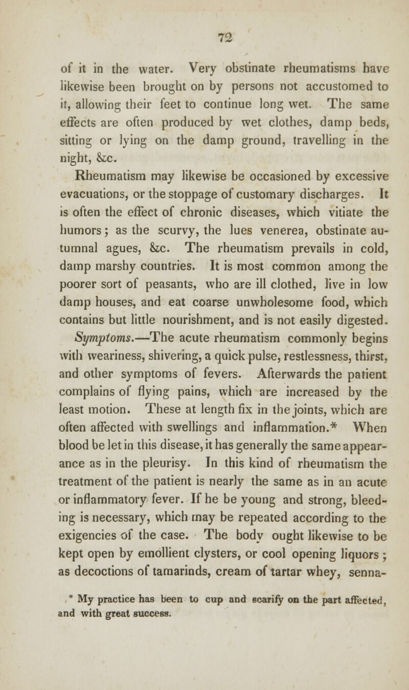 of it in the water. Very obstinate rheumatisms have likewise been brought on by persons not accustomed to it, allowing their feet to continue long wet. The same effects are often produced by wet clothes, damp beds, sitting or lying on the damp ground, travelling in the night, &c. Rheumatism may likewise be occasioned by excessive evacuations, or the stoppage of customary discharges. It is often the effect of chronic diseases, which vitiate the humors; as the scurvy, the lues venerea, obstinate au- tumnal agues, Sic. The rheumatism prevails in cold, damp marshy countries. It is most common among the poorer sort of peasants, who are ill clothed, live in low damp houses, and eat coarse unwholesome food, which contains but little nourishment, and is not easily digested. Symptoms.—The acute rheumatism commonly begins with weariness, shivering, a quick pulse, restlessness, thirst, and other symptoms of fevers. Afterwards the patient complains of flying pains, which are increased by the least motion. These at length fix in the joints, which are often affected with swellings and inflammation.* When blood be let in this disease, it has generally the same appear- ance as in the pleurisy. Jn this kind of rheumatism the treatment of the patient is nearly the same as in an acute or inflammatory fever. If he be young and strong, bleed- ing is necessary, which may be repeated according to the exigencies of the case. The body ought likewise to be kept open by emollient clysters, or cool opening liquors ; as decoctions of tamarinds, cream of tartar whey, senna- * My practice has been to cup and scarify on the part affected, and with great success.