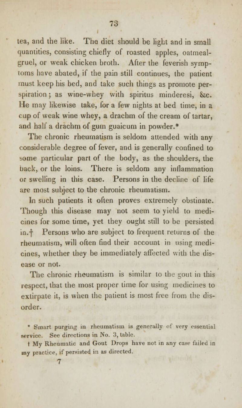 tea, and the like. The diet should be light and in small quantities, consisting chiefly of roasted apples, oatmeal- gruel, or weak chicken broth. After the feverish symp- toms have abated, if the pain still continues, the patient must keep his bed, and take such things as promote per- spiration ; as wine-whey with spiritus minderesi, &,c. He may likewise take, for a few nights at bed time, in a cup of weak wine whey, a drachm of the cream of tartar, and half a drachm of gum guaicum in powder.* The chronic rheumatism is seldom attended with any considerable degree of fever, and is generally confined to some particular part of the body, as the shoulders, the back, or the loins. There is seldom any inflammation or swelling in this case. Persons in the decline of life are most subject to the chronic rheumatism. In such patients it often proves extremely obstinate. Though this disease may not seem to yield to medi- cines for some time, yet they ought still to be persisted in.f Persons who are subject to frequent returns of the rheumatism, will often find their account in using medi- cines, whether they be immediately affected with the dis- ease or not. The chronic rheumatism is similar to the gout in this respect, that the most proper lime for using medicines to extirpate it, is when the patient is most free from the dis- order. * Smart purging in rheumatism is generally of very essential service. See directions in No. 3, table. t My Rheumatic and Gout Drops have not in any case failed in my practice, if persisted in as directed. 7