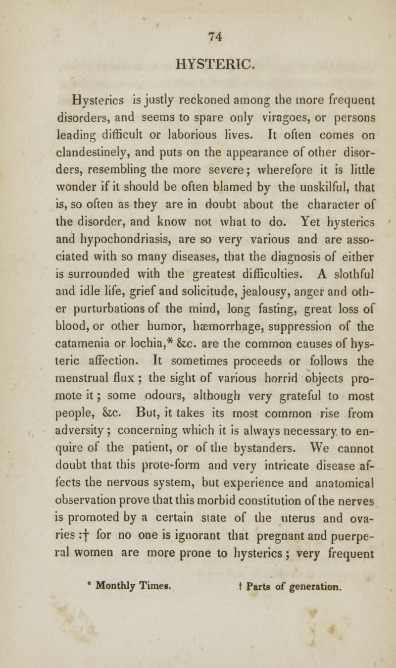 HYSTERIC. Hysterics is justly reckoned among the more frequent disorders, and seems to spare only viragoes, or persons leading difficult or laborious lives. It often comes on clandestinely, and puts on the appearance of other disor- ders, resembling the more severe; wherefore it is little wonder if it should be often blamed by the unskilful, that is, so often as they are in doubt about the character of the disorder, and know not what to do. Yet hysterics and hypochondriasis, are so very various and are asso- ciated with so many diseases, that the diagnosis of either is surrounded with the greatest difficulties. A slothful and idle life, grief and solicitude, jealousy, anger and oth- er purturbations of the mind, long fasting, great loss of blood, or other humor, haemorrhage, suppression of the catamenia or lochia,* &,c. are the common causes of hys- teric affection. It sometimes proceeds or follows the menstrual flux ; the sight of various horrid objects pro- mote it; some odours, although very grateful to most people, he. But, it takes its most common rise from adversity ; concerning which it is always necessary to en- quire of the patient, or of the bystanders. We cannot doubt that this prote-form and very intricate disease af- fects the nervous system, but experience and anatomical observation prove that this morbid constitution of the nerves is promoted by a certain state of the uterus and ova- ries :f for no one is ignorant that pregnant and puerpe- ral women are more prone to hysterics; very frequent * Monthly Times. t Parts of generation.