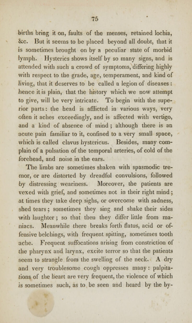 births bring it on, faults of the menses, retained lochia, &c. But it seems to be placed beyond all doubt, that it is sometimes brought on by a peculiar state of morbid lymph. Hysterics shows itself by so many signs, and is attended with such a crowd of symptoms, differing highly with respect to the grade, age, temperament, and kind of living, that it deserves to be called a legion of diseases : hence it is plain, that the history which we now attempt to give, will be very intricate. To begin with the supe- rior parts: the head is afflicted in various ways, very often it aches exceedingly, and is affected with vertigo, and a kind of absence of mind 5 although there is an acute pain familiar to it, confined to a very small space, which is called clavus hystericus. Besides, many com- plain of a pulsation of the temporal arteries, of cold of the forehead, and noise in the ears. The limbs are sometimes shaken with spasmodic tre- mor, or are distorted by dreadful convulsions, followed by distressing weariness. Moreover, the patients are vexed with grief, and sometimes not in their right mind; at times they take deep sighs, or overcome with sadness, shed tears; sometimes they sing and shake their sides with laughter; so that then they differ little from ma- niacs. Meanwhile there breaks forth flatus, acid or of- fensive belchings, with frequent spitting, sometimes tooth ache. Frequent suffocations arising from constriction of the pharynx and larynx, excite terror so that the patients seem to strangle from the swelling of the neck. A dry and very troublesome cough oppresses many: palpita- tions of the heart are very frequent, the violence of which is sometimes such, as to be seen and heard by the by-