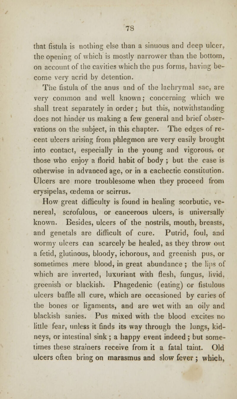 that fistula is nothing else than a sinuous and deep ulcer, the opening of which is mostly narrower than the bottom, on account of the cavities which the pus forms, having be- come very acrid by detention. The fistula of the anus and of the lachrymal sac, are very common and well known; concerning which we shall treat separately in order; but this, notwithstanding does not hinder us making a few general and brief obser- vations on the subject, in this chapter. The edges of re- cent ulcers arising from phlegmon are very easily brought into contact, especially in the young and vigorous, or those who enjoy a florid habit of body ; but the case is otherwise in advanced age, or in a cachectic constitution. Ulcers are more troublesome when they proceed from erysipelas, oedema or scirrus. How great difficulty is found in healing scorbutic, ve- nereal, scrofulous, or cancerous ulcers, is universally known. Besides, ulcers of the nostrils, mouth, breasts, and genetals are difficult of cure. Putrid, foul, and wormy ulcers can scarcely be healed, as they throw out a fetid, glutinous, bloody, ichorous, and greenish pus, or sometimes mere blood, in great abundance ; the lips of which are inverted, luxuriant with flesh, fungus, livid, greenish or blackish. Phagedenic (eating) or fistulous ulcers baffle all cure, which are occasioned by caries of the bones or ligaments, and are wet with an oily and blackish sanies. Pus mixed with the blood excites no little fear, unless it finds its way through the lungs, kid- neys, or intestinal sink ; a happy event indeed ; but some- times these strainers receive from it a fatal taint. Old ulcers often bring on marasmus and slow fever ; which,