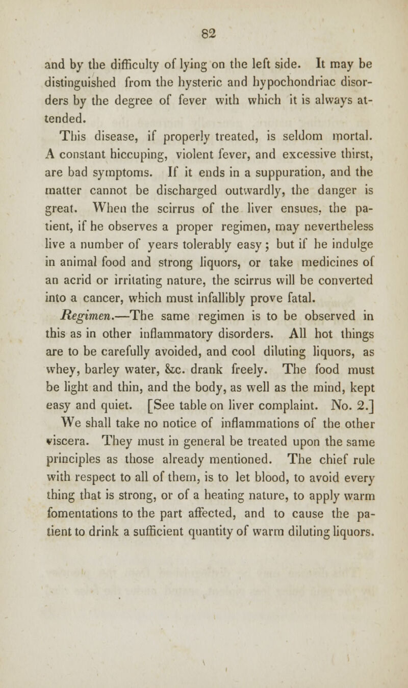 and by the difficulty of lying on the left side. It may be distinguished from the hysteric and hypochondriac disor- ders by the degree of fever with which it is always at- tended. This disease, if properly treated, is seldom mortal. A constant hiccuping, violent fever, and excessive thirst, are bad symptoms. If it ends in a suppuration, and the matter cannot be discharged outwardly, the danger is great. When the scirrus of the liver ensues, the pa- tient, if he observes a proper regimen, may nevertheless live a number of years tolerably easy; but if he indulge in animal food and strong liquors, or take medicines of an acrid or irritating nature, the scirrus will be converted into a cancer, which must infallibly prove fatal. Regimen.—The same regimen is to be observed in this as in other inflammatory disorders. All hot things are to be carefully avoided, and cool diluting liquors, as whey, barley water, &tc. drank freely. The food must be light and thin, and the body, as well as the mind, kept easy and quiet. [See table on liver complaint. No. 2.] We shall take no notice of inflammations of the other viscera. They must in general be treated upon the same principles as those already mentioned. The chief rule with respect to all of them, is to let blood, to avoid every thing that is strong, or of a heating nature, to apply warm fomentations to the part affected, and to cause the pa- tient to drink a sufficient quantity of warm diluting liquors.