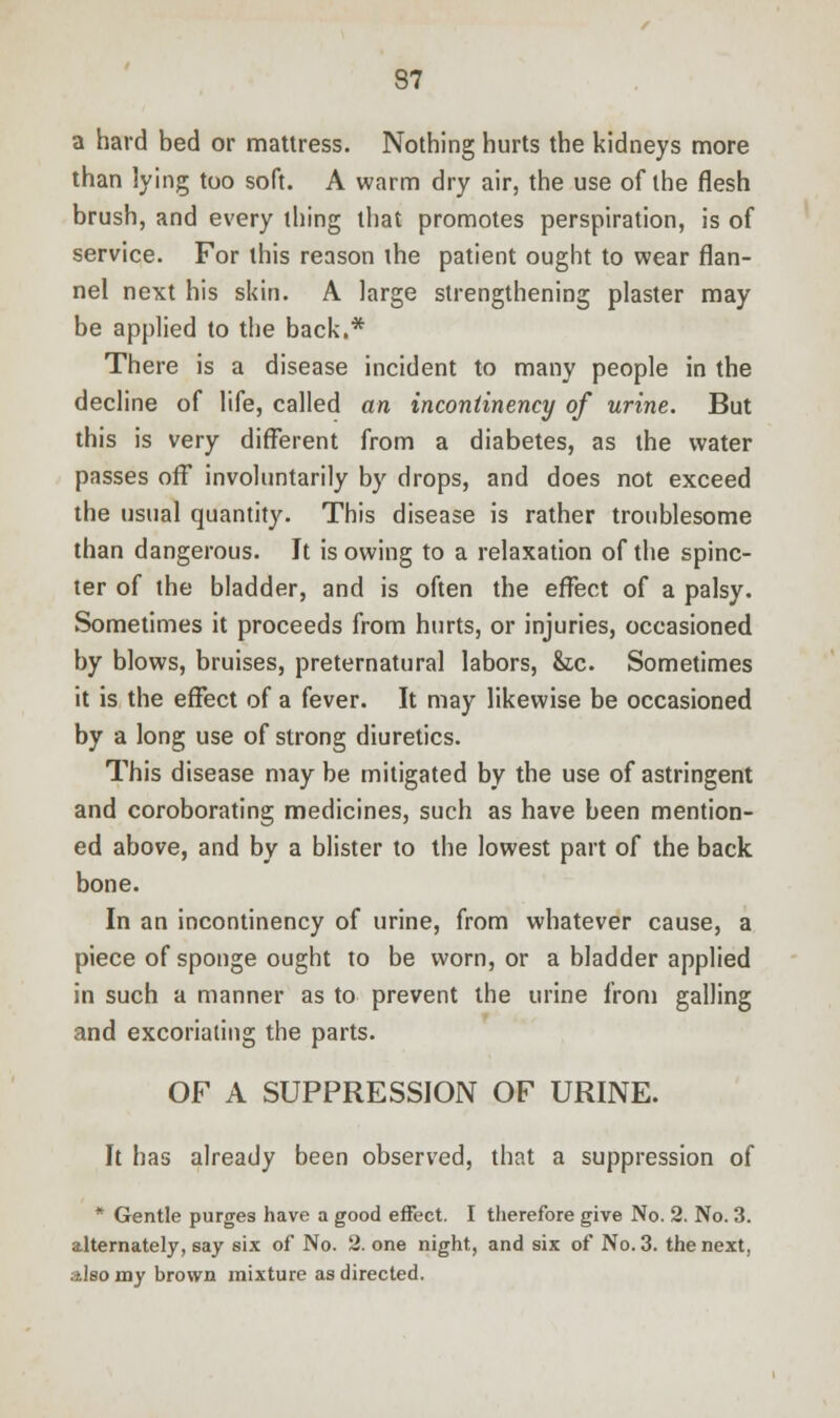 a hard bed or mattress. Nothing hurts the kidneys more than lying too soft. A warm dry air, the use of the flesh brush, and every thing that promotes perspiration, is of service. For this reason the patient ought to wear flan- nel next his skin. A large strengthening plaster may be applied to the back.* There is a disease incident to many people in the decline of life, called an incontinency of urine. But this is very different from a diabetes, as the water passes off involuntarily by drops, and does not exceed the usual quantity. This disease is rather troublesome than dangerous. It is owing to a relaxation of the spinc- ter of the bladder, and is often the effect of a palsy. Sometimes it proceeds from hurts, or injuries, occasioned by blows, bruises, preternatural labors, &c. Sometimes it is the effect of a fever. It may likewise be occasioned by a long use of strong diuretics. This disease may be mitigated by the use of astringent and coroborating medicines, such as have been mention- ed above, and by a blister to the lowest part of the back bone. In an incontinency of urine, from whatever cause, a piece of sponge ought to be worn, or a bladder applied in such a manner as to prevent the urine from galling and excoriating the parts. OF A SUPPRESSION OF URINE. It has already been observed, that a suppression of * Gentle purges have a good effect. I therefore give No. 2. No. 3. alternately, say six of No. 2. one night, and six of No. 3. the next, :*lso my brown mixture as directed.