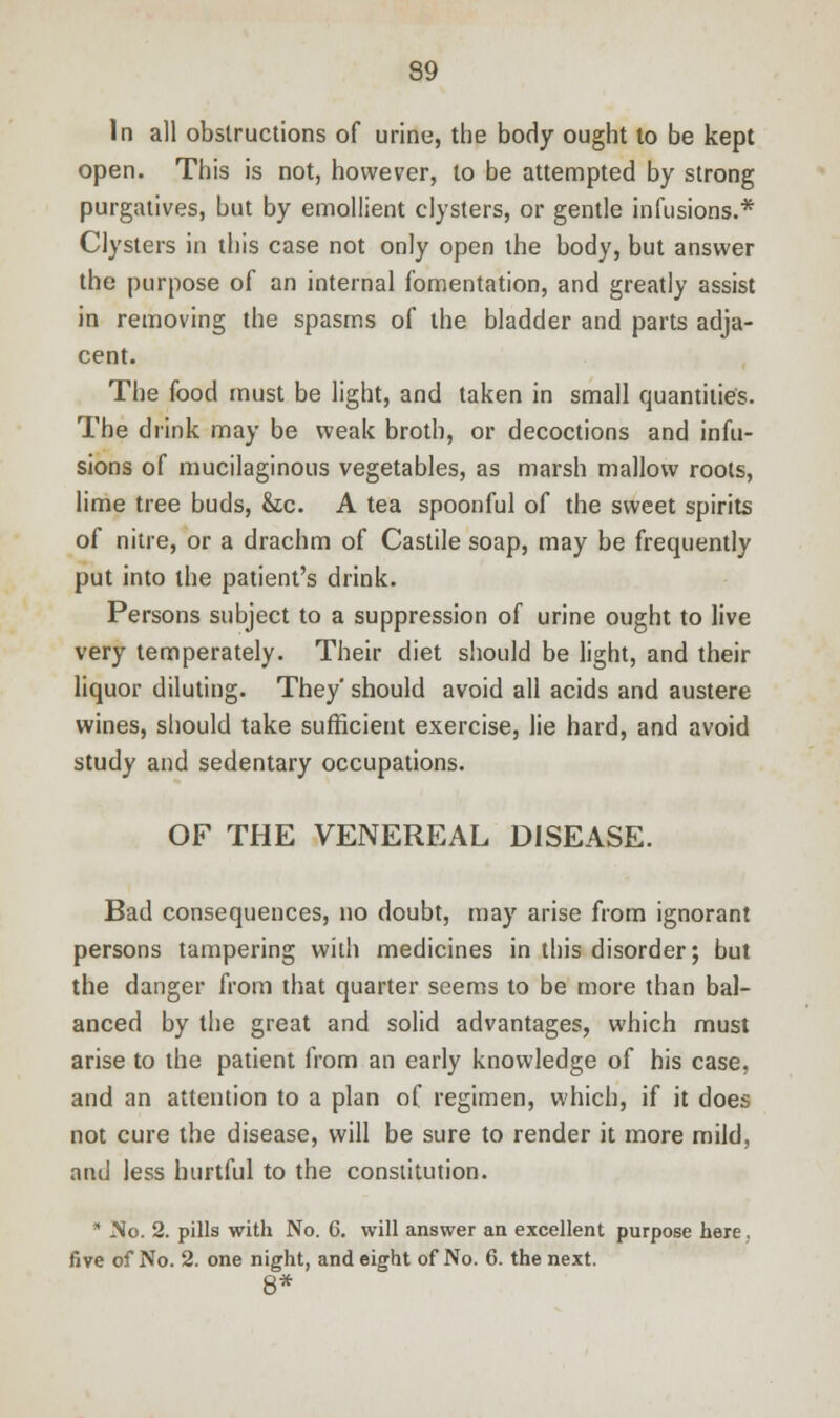 In all obstructions of urine, the body ought to be kept open. This is not, however, to be attempted by strong purgatives, but by emollient clysters, or gentle infusions.* Clysters in this case not only open the body, but answer the purpose of an internal fomentation, and greatly assist in removing the spasms of the bladder and parts adja- cent. The food must be light, and taken in small quantities. The drink may be weak broth, or decoctions and infu- sions of mucilaginous vegetables, as marsh mallow roots, lime tree buds, &tc. A tea spoonful of the sweet spirits of nitre, or a drachm of Castile soap, may be frequently put into the patient's drink. Persons subject to a suppression of urine ought to live very temperately. Their diet should be light, and their liquor diluting. They' should avoid all acids and austere wines, should take sufficient exercise, lie hard, and avoid study and sedentary occupations. OF THE VENEREAL DISEASE. Bad consequences, no doubt, may arise from ignorant persons tampering with medicines in this disorder; but the danger from that quarter seems to be more than bal- anced by the great and solid advantages, which must arise to the patient from an early knowledge of his case, and an attention to a plan of regimen, which, if it does not cure the disease, will be sure to render it more mild, and less hurtful to the constitution.  No. 2. pills with No. G. will answer an excellent purpose here. five of No. 2. one night, and eight of No. 6. the next.