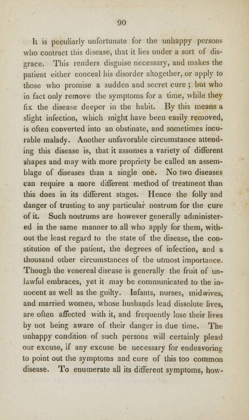 It is peculiarly unfortunate for the unhappy persons who contract this disease, that it lies under a sort of dis- grace. This renders disguise necessary, and makes the patient either conceal his disorder altogether, or apply to those who promise a sudden and secret cure ; hut who in fact only remove the symptoms for a time, while they fix the disease deeper in the habit. By this means a slight infection, which might have been easily removed, is often converted into an obstinate, and sometimes incu- rable malady. Another unfavorable circumstance attend- ing this disease is, that it assumes a variety of different shapes and may with more propriety be called an assem- blage of diseases than a single one. No two diseases can require a more different method of treatment than this does in its different stages. Hence the folly and danger of trusting to any particular nostrum for the cure of it. Such nostrums are however generally administer- ed in the same manner to all who apply for them, with- out the least regard to the state of the disease, the con- stitution of the patient, the degrees of infection, and a thousand other circumstances of the utmost importance. Though the venereal disease is generally the fruit of un- lawful embraces, yet it may be communicated to the in- nocent as well as the guilty. Infants, nurses, mid wives, and married women, whose husbands lead dissolute lives, are often affected with it, and frequently lose their lives by not being aware of their danger in due time. The unhappy condition of such persons will certainly plead our excuse, if any excuse be necessary for endeavoring to point out the symptoms and cure of this too common disease. To enumerate all its different symptoms, how-